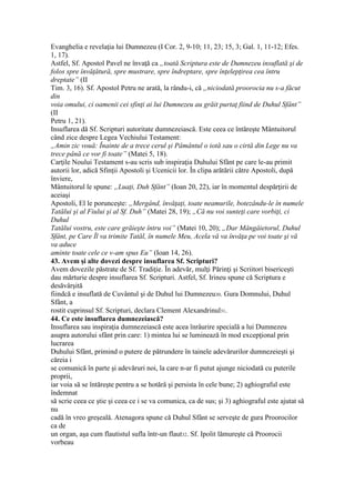 Evanghelia e revelaţia lui Dumnezeu (I Cor. 2, 9-10; 11, 23; 15, 3; Gal. 1, 11-12; Efes.
1, 17).
Astfel, Sf. Apostol Pavel ne învaţă ca „toată Scriptura este de Dumnezeu insuflată şi de
folos spre învăţătură, spre mustrare, spre îndreptare, spre înţelepţirea cea întru
dreptate” (II
Tim. 3, 16). Sf. Apostol Petru ne arată, la rându-i, că „niciodată proorocia nu s-a făcut
din
voia omului, ci oamenii cei sfinţi ai lui Dumnezeu au grăit purtaţ fiind de Duhul Sfânt”
(II
Petru 1, 21).
Insuflarea dă Sf. Scripturi autoritate dumnezeiască. Este ceea ce întăreşte Mântuitorul
când zice despre Legea Vechiului Testament:
„Amin zic vouă: Înainte de a trece cerul şi Pâmântul o iotă sau o cirtă din Lege nu va
trece până ce vor fi toate” (Matei 5, 18).
Carţile Noului Testament s-au scris sub inspiraţia Duhului Sfânt pe care le-au primit
autorii lor, adică Sfinţii Apostoli şi Ucenicii lor. În clipa arătării către Apostoli, după
înviere,
Mântuitorul le spune: „Luaţi, Duh Sfânt” (Ioan 20, 22), iar în momentul despărţirii de
aceiaşi
Apostoli, El le porunceşte: „Mergând, învăţaţi, toate neamurile, botezându-le în numele
Tatălui şi al Fiului şi al Sf. Duh” (Matei 28, 19); „Că nu voi sunteţi care vorbiţi, ci
Duhul
Tatălui vostru, este care grăieşte întru voi” (Matei 10, 20); „Dar Mângâietorul, Duhul
Sfânt, pe Care Îl va trimite Tatăl, în numele Meu, Acela vă va învăţa pe voi toate şi vă
va aduce
aminte toate cele ce v-am spus Eu” (Ioan 14, 26).
43. Avem şi alte dovezi despre insuflarea Sf. Scripturi?
Avem dovezile păstrate de Sf. Tradiţie. În adevăr, mulţi Părinţi şi Scriitori bisericeşti
dau mărturie despre insuflarea Sf. Scripturi. Astfel, Sf. Irineu spune că Scriptura e
desăvârşită
fiindcă e insuflată de Cuvântul şi de Duhul lui Dumnezeu30. Gura Domnului, Duhul
Sfânt, a
rostit cuprinsul Sf. Scripturi, declara Clement Alexandrinul31.
44. Ce este insuflarea dumnezeiască?
Insuflarea sau inspiraţia dumnezeiască este acea înrâurire specială a lui Dumnezeu
asupra autorului sfânt prin care: 1) mintea lui se luminează în mod excepţional prin
lucrarea
Duhului Sfânt, primind o putere de pătrundere în tainele adevărurilor dumnezeieşti şi
căreia i
se comunică în parte şi adevăruri noi, la care n-ar fi putut ajunge niciodată cu puterile
proprii,
iar voia să se întăreşte pentru a se hotărâ şi persista în cele bune; 2) aghiograful este
îndemnat
să scrie ceea ce ştie şi ceea ce i se va comunica, ca de sus; şi 3) aghiograful este ajutat să
nu
cadă în vreo greşeală. Atenagora spune că Duhul Sfânt se serveşte de gura Proorocilor
ca de
un organ, aşa cum flautistul sufla într-un flaut32. Sf. Ipolit lămureşte că Proorocii
vorbeau
 