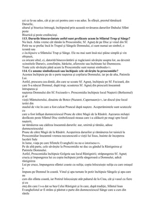 cei ce le-au adus, cât şi pe cei pentru care s-au adus. În sfârşit, preotul tămâiază
Darurile,
altarul şi biserica întreagă, închipuind prin această revărsarea darurilor Duhului Sfânt
peste
Biserică şi peste credincioşi.
113. Darurile binecuvântate astfel sunt prefăcute acum în Sfântul Trup şi Sânge?
Nu încă. Atâta vreme cât rămân la Proscomidie, Sf. Agneţ de pe Disc şi vinul din Sf.
Potir nu se prefac încă în Trupul şi Sângele Domnului, ci sunt numai un simbol, o
icoană sau
o închipuire a Sfântului Trup şi Sânge. Ele nu mai sunt însă nici pâine simplă şi vin
obişnuit,
ca oricare altul, ci, datorită binecuvântării şi rugăciunii săvârşite asupra lor, au devenit
«cinstitele Daruri», consfinţite, hărăzite, afierosite sau închinate lui Dumnezeu.
Toate cele săvârşite până acum la Proscomidie sunt numai simboale473.
114. Ce anume simbolizează sau închipuie cele săvârşite la proscomidie?
Acestea închipuie pe de o parte naşterea şi copilaria Domnului, iar pe de alta, Patimile
Lui.
Astfel, prescura cea dintâi, din care se scoate Sf. Agneţ, închipuie pe Sf. Fecioară, din
care S-a născut Domnul, după trup; scoaterea Sf. Agneţ din prescură înseamnă
întruparea şi
naşterea Domnului din Sf. Fecioară474. Proscomidia închipuie locul Naşterii (Betleemul)
şi al
vieţii Mântuitorului, dinainte de Botez (Nazaret, Capernaum)475, iar discul ţine locul
ieslei din
staulul de vite în care a fost culcat Pruncul după naştere. Acoperămintele sunt scutecele
cu
care a fost înfăşat dumnezeiescul Prunc de către Magii de la Răsărit. Aşezarea steluţei
desfăcute peste Sfântul Disc simbolizează steaua care i-a călăuzit pe magi spre locul
naşterii,
iar tămâierea sau cădirea înseamnă darurile: aur, smirnă şi tămâie, aduse
dumnezeiescului
Prunc de către Magii de la Răsărit. Acoperirea darurilor şi rămânerea lor tainică la
Proscomidiar înseamnă vremea necunoscută a vieţii lui Iisus, înainte de începerea
lucrării Sale
în lume, viaţa pe care Sfintele Evanghelii nu ne-o istorisesc476.
Pe de altă parte, cele săvârşite la Proscomidie ne duc cu gândul la Răstignirea şi
Patimile Domnului.
Astfel, Proscomidia închipuie Golgota sau locul Răstignirii; străpungerea Sf. Agneţ
cruciş şi împungerea lui cu copia închipuie jertfa sângeroasă a Domnului, adică
răstignirea
Lui pe cruce, împungerea sfântei coaste cu suliţa; copia înlocuieşte suliţa cu care ostaşul
a
împuns pe Domnul în coastă. Vinul şi apa turnate în potir închipuie Sângele şi apa care
au
curs din sfânta coastă, iar Potirul înlocuieşte atât paharul de la Cina, cât şi vasul cu fiere
şi cu
oteţ din care I s-a dat sa bea Celui Răstignit şi în care, după tradiţie, Sfântul Ioan
Evanghelistul ar fi strâns şi păstrat o parte din dumnezeiescul Sânge care a curs din
rănile
 