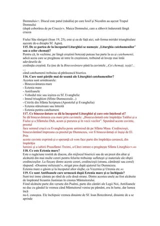 Domnului477. Discul este patul (năsălia) pe care Iosif şi Nicodim au aşezat Trupul
Domnului
(după coborârea de pe Cruce)478. Maica Domnului, care a zăbovit îndurerată lângă
crucea
Fiului Său răstignit (Ioan 19, 25), este şi ea de faţă aici, sub forma miridei triunghiulare
aşezate de-a dreapta Sf. Agneţ.
115. De ce partea de la începutul Liturghiei se numeşte „Liturghia catehumenilor”
sau a celor chemaţi?
Pentru că, în vechime, pe lângă creştinii botezaţi puteau lua parte la ea şi catehumenii,
adică aceia care se pregăteau să intre în creştinism, trebuind să înveţe mai întâi
adevărurile de
credinţăa creştină. Ea ţine de la Binecuvântare până la cuvintele „Cei chemaţi, ieşiţi!...
„,
când catehumenii trebuiau să părăsească biserica.
116. Care sunt părţile mai de seamă ale Liturghiei catehumenilor?
Acestea sunt următoarele:
- Binecuvântarea mare
- Ectenia mare
- Antifoanele
- Vohodul mic sau ieşirea cu Sf. Evanghelie
- Imnul trisaghion (Sfinte Dumnezeule...)
- Citirile din Sfânta Scriptura (Apostolul şi Evanghelia)
- Ectenia stăruitoare sau întreită
- Ectenia pentru catehumeni
117. Ce binecuvântare se dă la începutul Liturghiei şi care este înţelesul ei?
Se dă binecuvântarea cea mare prin cuvintele: „Binecuvântată este împărăţia Tatălui şi a
Fiului şi a Sfântului Duh, acum şi pururea şi în vecii vecilor”. Spunând aceste cuvinte,
preotul
face semnul crucii cu Evanghelia peste antimisul de pe Sfânta Masa. Credincioşii,
binecuvântând împreuna cu preotul pe Dumnezeu, vor fi binecuvântaţi ei înşişi de El.
Prin
aceste cuvinte exprimă şi o speranţă că vom face parte din împărăţia cerească, din
împărăţia
luminii şi a iubirii Preasfântei Treimi, a Cărei intrare o pregăteşte Sfânta Liturghie479.480
118. Ce este Ectenia mare?
Este o rugăciune rostită de diacon, din mijlocul bisericii sau de un preot din altar şi
alcătuită din mai multe cereri pentru felurite trebuinţe sufleteşti şi materiale ale obştii
credincioşilor. La fiecare dintre aceste cereri, credincioşii (strana, cântăreţii sau corul)
răspund: «Doamne miluieşte!», strigat pios după ajutorul lui Dumnezeu.
Ectenia mare o găsim şi la începutul altor slujbe, ca Vecernia şi Utrenia etc.481
119. Ce sunt Antifoanele care urmează după Ectenia mare şi ce închipuie?
Sunt trei imne cântate pe rând de cele două strane. Dintre acestea unele au fost alcătuite
de împăratul bizantin Justinian în cinstea Mântuitorului.
Fiind alcătuite parte din versete din Psalmi, parte din cântări ale Legii Noi, Antifoanele
ne duc cu gândul la vremea când Mântuitorul venise pe pământ, era în lume, dar lumea
încă
nu-L cunoştea. Ele închipuie vremea dinainte de Sf. Ioan Botezătorul, dinainte de a se
aprinde
 