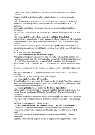Lumina (Ioan l, 8-10), când era încă nevoie de prooroci care să vestească venirea
Domnului.
De aceea se cântă la Antifoane psalmii profetici, în care se prooroceşte aceasta
venire.482
Fericirile alcătuiesc Antifonul din urma. Ele fac parte din cea dintâi cuvântare mare
(Predica de pe munte), ţinută de Mântuitorul Hristos oamenilor (Matei 5, 3-12) şi
închipuie
începerea lucrarii în lume a Domnului. Deschiderea uşilor împărăţeşti la sfârşitul
Antifonului
al treilea arată că Mântuitorul iese din taina vieţii necunoscute de până acum şi Se arată
lumii.
120. Ce închipuie Vohodul cel mic sau ieşirea cu Sfânta Evanghelie?
Închipuie ieşirea Mântuitorului în lume, spre propovăduirea Evangheliei. Sf. Evanghelie
întruchipează pe Hristos însuşi; de aceea cântam acum: «Veniţi să ne închinăm şi să
cădem la
Hristos». Luminile care sunt purtate înainte închipuie pe Sfântul Ioan Botezătorul şi
Înaintemergătorul, cel care a pregătit calea Domnului (Marcu 1, 2-3), şi pe toţi proorocii
Legii
Vechi, care au prevestit venirea Lui.
121. Ce înseamna cuvintele „Înţelepciune drepţi”!
Prin aceste cuvinte preotul sau diaconul arată poporului Sf. Evanghelie, înăltând-o în
văzul tuturor, înainte de a intra în Sf. Altar. Prin ele preotul vrea să spună credincioşilor:
„Această Sfânta Evanghelie, care se va citi îndată, este şi adevărată înţelepciune:
dumnezeiască (I Cor. 1, 24-30 şi Col. 2, 2, 3); se cuvine, deci, s-o ascultaţi stând drepţi
în
picioare, în semn de respect, iar nu stând jos, ca până acum”. La noi însă credincioşii
îşi
arată respectul faţă de Sf. Evanghelie îngenunchind în timpul citirii ei, ca şi cum ar
asculta pe
Domnul însuşi. Cei care stau în picioare nu fac un păcat.
122. Ce închipuie Apostolul şi Evanghelia?
Apostolul, adică citirea unei bucaţi din Faptele sau din Epistolele Apostolilor, închipuie
trimiterea Sfinţilor Apostoli la propovăduire, iar citirea Evangheliei închipuie pe Însuşi
Mântuitorul propovăduind mulţimilor.
123. Ce închipuie cădirea sau tămâierea din timpul Apostolului?
Închipuie atât pe Sf. Apostoli, cât şi mireasma învăţăturii dumnezeieşti răspândite de ei
în toată Biserica, după cuvântul Sfântului Apostol Pavel: „Mulţumire fie adusă lui
Dumnezeu,
Celui ce ne face pururea biruitori în Hristos şi descoperă prin noi, în tot locul, mireasma
cunoştinţei Sale! Pentru că suntem lui Dumnezeu bună mireasmă a lui Hristos, între cei
ce se
mântuiesc şi între cei ce pier” (II Cor. 2, 14-15).
124. De ce partea a doua a Liturghiei se numeşte „Liturghia credincioşilor”?
Se numeşte aşa pentru că în vechime nu puteau lua parte la săvârşirea ei decât
credincioşii, adică creştinii care primiseră botezul şi care nu se făcuseră vinovaţi de
păcate
grele. Cei ce trebuiau să se pocăiască pentru păcate ieşeau din biserică odată cu
catehumenii.
E cea mai sfântă parte a Liturghiei, fiindcă în timpul ei se săvârşeşte Sfânta Taină a
 