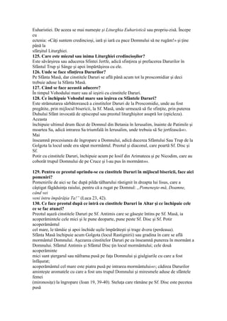 Euharistiei. De aceea se mai numeşte şi Liturghia Euharistică sau propriu-zisă. Începe
cu
ectenia: «Câţi suntem credincioşi, iară şi iară cu pace Domnului să ne rugăm!» şi ţine
până la
sfârşitul Liturghiei.
125. Care este miezul sau inima Liturghiei credincioşilor?
Este săvârşirea sau aducerea Sfintei Jertfe, adică sfinţirea şi prefacerea Darurilor în
Sfântul Trup şi Sânge şi apoi împărtăşirea cu ele.
126. Unde se face sfinţirea Darurilor?
Pe Sfânta Masă, dar cinstitele Daruri se află până acum tot la proscomidiar şi deci
trebuie aduse la Sfânta Masă.
127. Când se face această aducere?
În timpul Vohodului mare sau al ieşirii cu cinstitele Daruri.
128. Ce închipuie Vohodul mare sau ieşirea cu Sfântele Daruri?
Este strămutarea sărbătorească a cinstitelor Daruri de la Proscomidie, unde au fost
pregătite, prin mijlocul bisericii, la Sf. Masă, unde urmează să fie sfinţite, prin puterea
Duhului Sfânt invocată de episcopul sau preotul liturghişitor asupră lor (epicleza).
Aceasta
închipuie ultimul drum făcut de Domnul din Betania în Ierusalim, înainte de Patimile şi
moartea Sa, adică intrarea Sa triumfală în Ierusalim, unde trebuia să Se jertfească483.
Mai
înseamnă procesiunea de îngropare a Domnului, adică ducerea Sfântului Sau Trup de la
Golgota la locul unde era săpat mormântul. Preotul şi diaconul, care poartă Sf. Disc şi
Sf.
Potir cu cinstitele Daruri, închipuie acum pe Iosif din Arimateea şi pe Nicodim, care au
coborât trupul Domnului de pe Cruce şi l-au pus în mormânt484.
129. Pentru ce preotul oprindu-se cu cinstitele Daruri în mijlocul bisericii, face aici
pomeniri?
Pomenirile de aici se fac după pilda tâlharului răstignit în dreapta lui Iisus, care a
câştigat făgăduinţa raiului, pentru că a rugat pe Domnul: „Pomeneşte-mă, Doamne,
când vei
veni întru împărăţia Ta!” (Luca 23, 42).
130. Ce face preotul după ce intră cu cinstitele Daruri în Altar şi ce închipuie cele
ce se fac atunci?
Preotul aşază cinstitele Daruri pe Sf. Antimis care se găseşte întins pe Sf. Masă, ia
acoperămintele cele mici şi le pune deoparte, pune peste Sf. Disc şi Sf. Potir
acoperământul
cel mare, le tămâie şi apoi închide uşile împărăteşti şi trage dvera (perdeaua).
Sfânta Masă închipuie acum Golgota (locul Rastignirii) sau gradina în care se află
mormântul Domnului. Aşezarea cinstitelor Daruri pe ea înseamnă punerea în mormânt a
Domnului. Sfântul Antimis şi Sfântul Disc ţin locul mormântului; cele două
acoperăminte
mici sunt ştergarul sau năframa pusă pe faţa Domnului şi giulgiurile cu care a fost
înfăşurat;
acoperământul cel mare este piatra pusă pe intrarea mormântului485; cădirea Darurilor
aminteşte aromatele cu care a fost uns trupul Domnului şi miresmele aduse de sfântele
femei
(mironosiţe) la îngropare (Ioan 19, 39-40). Steluţa care rămâne pe Sf. Disc este pecetea
pusă
 