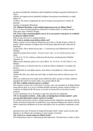 pe piatra mormântului, închiderea uşilor împărăteşti închipuie pogorârea Domnului la
iad cu
sufletul, iar tragerea dverei (perdelei) închipuie înconjurarea mormântului cu strajă
(Matei 27,
62-66)486. De aceea şi rugăciunile pe care le rosteşte acum preotul ne vorbesc de
patimile,
moartea şi îngroparea Domnului.
131. Sfinţirea Darurilor se face îndată după punerea lor pe Sfânta Masă?
Nu. Ci se face mai întâi pregătirea sufletească a credincioşilor, în vederea acestei
înfricoşate clipe a Sfintei Liturghii.
132. Cum se face această pregătire sau ce ni se cere pentru a lua parte cu vrednicie
la aducerea Sfintei Jertfe?
Iubire şi pace între noi şi credinţa fierbinte.
133. Cum ne aratăm acum iubirea dintre noi?
După o ectenie în care rugăm pe Dumnezeu să ne dea o zi bună, de pace, iertare de
greşeli, sfârşit creştinesc şi răspuns bun la înfricoşata judecată de apoi, diaconul ne
îndeamnă
cu glas înalt: «Să ne iubim unii pe alţii...». E porunca pe care Mântuitorul a dat-o
Sfinţilor
Apostoli şi printr-înşii şi nouă: „Poruncă nouă v dau: ca să vă iubiţi unul pe altul...”
(Ioan
13, 34 şi 15, 12). În vechime, credincioşii din biserică, urmând poruncii Sfinţilor
Apostoli, îşi
dădeau acum sărutarea sfântă sau a păcii (Rom. 16, 16; I Cor. 16, 20; I Petru 5, 14);
bărbaţii
se sărutau între ei şi femeile între ele, în semn de iubire şi împăcare. Cu timpul, din
pricina
neorânduielilor la care dădea naştere, acest obicei a fost părăsit şi a rămas numai la
sfinţiţii
slujitori din altar, care, dacă sunt mai mulţi, se sărută acum unul cu altul pe umeri. Se
cuvine
însă ca şi credincioşii să-şi umple acum sufletul de iubire, de pace şi iertare, uitând şi
alungând din inimile lor toată vrajba, ura şi pizma faţă de alţii.
134. Dar credinţa comună cum ne-o arătăm?
Prin rostirea Crezului sau a Simbolului Credinţei, care vrea să spună că, pe lângă iubirea
unuia faţă de altul, ni se cere şi credinţa dreaptă (ortodoxă), pentru a putea lua parte, cu
vrednicie, la Sfânta Jertfă. De aceea, se cuvine ca fiecare din noi să rostim în acest
moment
Crezul, însoţind pe cel ce îl rosteşte cu glas tare, diaconul sau cântăreţul.
135. Ce înseamnă cuvintele: „Uşile, uşile; cu înţelepciune să luăm aminte!”, prin
care preotul (diaconul) vesteşte rostirea Crezului?
În vechime, prin aceste cuvinte se atragea luarea-aminte slujitorilor care păzeau uşile de
intrare ale bisericii (diaconite şi ipodiaconi), să-şi sporească băgarea de seamă ca nimeni
dintre credincioşii dinlăuntru să nu mai iasă afără şi nici un necreştin (catehumen, eretic
sau
penitent) să nu intre în biserica în timpul înfricoşatei Jertfe. Astăzi, aceste cuvinte sunt
păstrate ca un îndemn spre ascultarea cu luare aminte a Crezului.
136. Cum ni se vesteşte aducerea Sfintei Jertfe?
Prin îndemnul pe care ni-1 adresează preotul (diaconul): «Să stăm bine, să stăm cu frică,
 