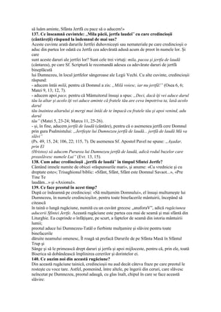 să luăm aminte, Sfânta Jertfă cu pace să o aducem!»
137. Ce înseamnă cuvintele: „Mila păcii, jertfa laudei” cu care credincioşii
(cântăreţii) răspund la îndemnul de mai sus?
Aceste cuvinte arată darurile Jertfei duhovniceşti sau nemateriale pe care credincioşii o
aduc din partea lor odată cu Jertfa cea adevărată adusă acum de preot în numele lor. Şi
care
sunt aceste daruri ale jertfei lor? Sunt cele trei virtuţi: mila, pacea şi jertfa de laudă
(cântarea), pe care Sf. Scriptură le recomandă adesea ca adevărate daruri de jertfă
bineplăcută
lui Dumnezeu, în locul jertfelor sângeroase ale Legii Vechi. Cu alte cuvinte, credincioşii
răspund:
- aducem întâi milă, pentru că Domnul a zis: „Milă voiesc, iar nu jertfă!” (Osea 6, 6;
Matei 9, 13; 12, 7).
- aducem apoi pace, pentru că Mântuitorul însuşi a spus: „Deci, dacă îţi vei aduce darul
tău la altar şi acolo îţi vei aduce aminte că fratele tău are ceva împotriva ta, lasă acolo
darul
tău înaintea altarului şi mergi mai întâi de te împacă cu fratele tău şi apoi venind, adu
darul
tău” (Matei 5, 23-24; Marcu 11, 25-26).
- şi, în fine, aducem jertfă de laudă (cântăre), pentru că o asemenea jertfă cere Domnul
prin gura Psalmistului: „Jertfeşte lui Dumnezeu jertfă de laudă... jertfă de laudă Mă va
slăvi”
(Ps. 49, 15, 24; 106, 22; 115, 7). De asemenea Sf. Apostol Pavel ne spune: „Aşadar,
prin El
(Hristos) să aducem Pururea lui Dumnezeu jertfă de laudă, adică rodul buzelor care
preaslăvesc numele Lui” (Evr. 13, 15).
138. Cum aduc credincioşii „jertfă de laudă” în timpul Sfintei Jertfe?
Cântând imnele numite de obicei «răspunsurile mari», şi anume: «Cu vrednicie şi cu
dreptate este»; Trisaghionul biblic: «Sfânt, Sfânt, Sfânt este Domnul Savaot...», «Pre
Tine Te
laudăm...» şi «Axionul».
139. Ce face preotul în acest timp?
După ce îndeamnă pe credincioşi: «Să mulţumim Domnului», el însuşi multumeşte lui
Dumnezeu, în numele credincioşilor, pentru toate binefacerile mântuirii, începând să
citească
în taină o lungă rugăciune, numită cu un cuvânt grecesc „anaforaV”, adică rugăciunea
aducerii Sfintei Jertfe. Această rugăciune este partea cea mai de seamă şi mai sfântă din
Liturghie. Ea cuprinde o înfăţişare, pe scurt, a faptelor de seamă din istoria mântuirii
lumii;
preotul aduce lui Dumnezeu-Tatăl o fierbinte mulţumire şi slăvire pentru toate
binefacerile
dăruite neamului omenesc, Îl roagă să prefacă Darurile de pe Sfânta Masă în Sfântul
Trup şi
Sânge şi să le primească drept daruri şi jertfa şi apoi mijloceste, pentru că, prin ele, toată
Biserica să dobândească împlinirea cererilor şi dorintelor ei.
140. Ce auzim noi din această rugăciune?
Din această rugăciune tainică, credincioşii nu aud decât câteva fraze pe care preotul le
rosteşte cu voce tare. Astfel, pomenind, între altele, pe îngerii din ceruri, care slăvesc
neîncetat pe Dumnezeu, preotul adaugă, cu glas înalt, chipul în care se face această
slăvire:
 