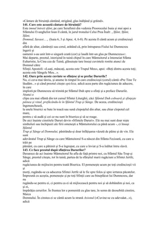 «Cântare de biruinţă cântând, strigând, glas înălţând şi grăind».
141. Care este această cântare de biruinţă?
Este imnul întreit sfânt, pe care Serafimii din vedenia Proorocului Isaia şi mai apoi a
Sfântului Evanghelist Ioan îl cântă, în jurul tronului Celui Prea Înalt: „Sfânt, Sfânt,
Sfânt,
DomnuL Savaot... „ (Isaia 6, 3 şi Apoc. 4, 6-8). Pe acesta îl cântă acum şi credincioşii
din
afără de altar, cântăreţii sau corul, arătând că, prin întruparea Fiului lui Dumnezeu
îngerii şi
oamenii s-au unit într-o singură ceată (cor) şi laudă într-un glas pe Dumnezeu487.
Mai departe, preotul, istorişind în taină chipul în care Mântuitorul a întemeiat Sfânta
Euharistie, la Cina cea de Taină, glăsuieşte tare înseşi cuvintele rostite atunci de
Domnul către
Sfinţii Apostoli: «Luaţi, mâncaţi, acesta este Trupul Meu», apoi: «Beţi dintru acesta toţi;
acesta este Sângele Meu...».
142. Oare prin aceste cuvinte se sfinţesc şi se prefac Darurile?
Nu, ci ceva mai târziu, şi anume în timpul în care credincioşii (corul) cântă «Pre Tine Te
lăudăm...» şi când preotul citeşte epicleza, adică acea parte din rugăciunea de aducere,
în care
imploră pe Dumnezeu să trimită pe Sfântul Duh spre a sfinţi şi a preface Darurile.
Atunci e
clipa cea mai sfântă din tot cursul Sfintei Liturghii, căci Sfântul Duh coboară şi sfinţeşte
pâinea şi vinul, prefăcându-le în Sfântul Trup şi Sânge. De aceea, credincioşii
îngenunchează,
la unele biserici se bate în toacă sau sună clopoţelul din altar, sau chiar clopotul cel
mare,
pentru c să audă şi cei ce nu sunt în biserica şi să se roage.
De aici înainte cinstitele Daruri devin «Sfintele Daruri». Ele nu mai sunt doar nişte
simboluri sau închipuiri ale firii omeneşti a Mântuitorului ca până acum -, ci însuşi
Sfântul
Trup şi Sânge al Domnului, păstrându-şi doar înfăţişarea văzută de pâine şi de vin. Ele
sunt
adevăratul Trup şi Sânge cu care Mântuitorul S-a născut din Sfânta Fecioară, cu care a
trăit pe
pământ, cu care a pătimit şi S-a îngropat, cu care a înviat şi S-a înăltat întru slavă.
143. Ce face preotul după sfinţirea Darurilor?
Deoarece de aci înainte Mântuitorul Se afla de faţă printre noi, cu Sfântul Său Trup şi
Sânge, preotul citeşte, tot în taină, partea de la sfârşitul marii rugăciuni a Sfintei Jertfe,
adică
rugăciunea de mijlocire pentru toată Biserica. El pomeneşte acum pe toţi credincioşii vii
şi
morţi, rugându-se ca aducerea Sfintei Jertfe să le fie spre folos şi spre iertarea păcatelor.
Împreună cu aceştia, pomeneşte şi pe toţi Sfinţii care au bineplăcut lui Dumnezeu, dar
nu
rugându-se pentru ei, ci pentru ca ei să mijlocească pentru noi şi să dobândim şi noi, ca
şi ei,
împărăţia cerurilor. În fruntea lor e pomenită cu glas tare, în semn de deosebită cinstire,
Maica
Domnului. În cinstea ei se cântă acum la strană Axionul («Cuvine-se cu adevaăat...»),
adică
 