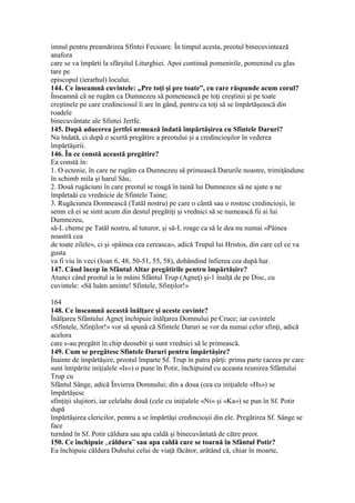 imnul pentru preamărirea Sfintei Fecioare. În timpul acesta, preotul binecuvintează
anafora
care se va împărti la sfârşitul Liturghiei. Apoi continuă pomenirile, pomenind cu glas
tare pe
episcopul (ierarhul) locului.
144. Ce înseamnă cuvintele: „Pre toţi şi pre toate”, cu care răspunde acum corul?
Înseamnă că ne rugăm ca Dumnezeu să pomenească pe toţi creştinii şi pe toate
creştinele pe care credinciosul îi are în gând, pentru ca toţi să se împărtăşească din
roadele
binecuvântate ale Sfintei Jertfe.
145. După aducerea jertfei urmează îndată împărtăşirea cu Sfintele Daruri?
Nu îndată, ci după o scurtă pregătire a preotului şi a credincioşilor în vederea
împărtăşirii.
146. În ce constă această pregătire?
Ea constă în:
1. O ectenie, în care ne rugăm ca Dumnezeu să primească Darurile noastre, trimiţândune
în schimb mila şi harul Său;
2. Două rugăciuni în care preotul se roagă în taină lui Dumnezeu să ne ajute a ne
împărtaăi cu vrednicie de Sfintele Taine;
3. Rugăciunea Domnească (Tatăl nostru) pe care o cântă sau o rostesc credincioşii, în
semn că ei se simt acum din destul pregătiţi şi vrednici să se numească fii ai lui
Dumnezeu,
să-L cheme pe Tatăl nostru, al tuturor, şi să-L roage ca să le dea nu numai «Pâinea
noastră cea
de toate zilele», ci şi «pâinea cea cereasca», adică Trupul lui Hristos, din care cel ce va
gusta
va fi viu în veci (Ioan 6, 48, 50-51, 55, 58), dobândind înfierea cea după har.
147. Când încep în Sfântul Altar pregătirile pentru împărtăşire?
Atunci când preotul ia în mâini Sfântul Trup (Agneţ) şi-1 înalţă de pe Disc, cu
cuvintele: «Să luăm aminte! Sfintele, Sfinţilor!»
164
148. Ce înseamnă această înălţare şi aceste cuvinte?
Înălţarea Sfântului Agneţ închipuie înălţarea Domnului pe Cruce; iar cuvintele
«Sfintele, Sfinţilor!» vor să spună că Sfintele Daruri se vor da numai celor sfinţi, adică
acelora
care s-au pregătit în chip deosebit şi sunt vrednici să le primească.
149. Cum se pregătesc Sfintele Daruri pentru împărtăşire?
Înainte de împărtăşire, preotul împarte Sf. Trup în patru părţi: prima parte (aceea pe care
sunt întipărite iniţialele «Is») o pune în Potir, închipuind cu aceasta reunirea Sfântului
Trup cu
Sfântul Sânge, adică Învierea Domnului; din a doua (cea cu iniţialele «Hs») se
împărtăşesc
sfinţiţii slujitori, iar celelalte două (cele cu iniţialele «Ni» şi «Ka») se pun în Sf. Potir
după
împărtăşirea clericilor, pentru a se împărtăşi credincioşii din ele. Pregătirea Sf. Sânge se
face
turnând în Sf. Potir căldura sau apa caldă şi binecuvântată de către preot.
150. Ce închipuie „căldura” sau apa caldă care se toarnă în Sfântul Potir?
Ea închipuie căldura Duhului celui de viaţă făcător, arătând că, chiar în moarte,
 