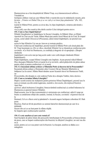 Dumnezeirea nu a fost despărţită de Sfântul Trup, ca şi dumnezeiescul suflet488.
Totodată ea
închipuie căldura vieţii pe care Sfântul Duh o toarnă din nou în mădularele moarte, prin
înviere: „Trimite-vei Duhul Tău şi se vor zidi şi vei înnoi faţa pământului” (Ps. 103,
31). Se
toarnă în Sfântul Potir, pentru ca să ne dea, în clipa împărtăşirii, simţirea adevărată a
sângelui
viu şi cald, curs din coastă şi din rănile cuielor Celui răstignit pentru noi489.
151. Cum se face împărtăşirea?
Sfinţiţii liturghişitori se împărtăşesc la fiecare Liturghie, în Sfântul Altar, ca Sfinţii
Apostoli la Cina cea de Taină. Sfânta Masă ţine atunci locul Mesei de la Cină. În timpul
acesta, corul cântă Chinonicul (Priceasna), adică imnul împărtăşirii, iar preotul iese
după
aceea în faţa Sfintelor Uşi sau pe Amvon şi rosteşte predica.
Când sunt credincioşi de împărtăşit, preotul toarnă în Sfântul Potir cele două părţi din
Sf. Trup însemnate cu «Ni» şi «Ka», deschide Sfintele Uşi şi cheamă pe credincioşi prin
cuvintele: «Cu frică lui Dumnezeu, cu credinţă şi dragoste să vă apropiaţi». (Despre
rânduiala
împărtăşirii vom scrie mai pe larg acolo unde vom vorbi despre rânduiala Sfintei
Împărtăşanii).
După împărtăşire, scopul Sfintei Liturghii este împlinit. Acum preotul ridică Sfântul
Disc deasupra Sfântului Potir şi toarnă în el şi miridele, adică părţicelele de pâine aduse
pentru sfinţi şi pentru credincioşii vii şi morţi.
152. Ce înseamnă ultima arătare a Sfântului Potir şi ducerea lui la Proscomidie?
Înseamnă ultima arătare a Domnului către Ucenicii Săi pe Muntele Măslinilor şi
înălţarea Lui la ceruri. Sfânta Masă rămâne acum Scaunul slavei lui Dumnezeu-Tatăl,
iar
Proscomidia, din dreapta ei, este sederea Fiului de-a dreapta Tatălui, întru slavă490.
153. Cum se termina Sfinta Liturghie?
După o scurtă ectenie de mulţumire pentru primirea Sfintei Împărtăşanii, preotul iese în
naos şi rosteşte cea din urmă rugăciune, numită a Amvonului, din mijlocul bisericii.
Apoi face
apolisul, adică încheierea Liturghiei, binecuvântând credincioşii şi cerând îndurarea lui
Dumnezeu şi ajutorul tuturor Sfinţilor.
După aceasta, iese în faţa iconostasului şi «miruieşte» pe credincioşi, adică îi unge pe
frunte cu untdelemn sfinţit din candele, rostind, la fiecare, cuvintele: «Ajutorul meu de
la
Domnul, Cel ce a făcut cerul şi pământul!» Această ungere închipuie coborârea Sf. Duh
peste
Biserica, fiind un fel de pecetluire cu semnul darurilor dumnezeieşti pe care le-a
dobândit
fiecare din cei ce au luat parte la sfânta slujbă.
Se împarte apoi credincioşilor anaforă.
154. Ce este anafora şi care este rostul ei?
Sunt bucăţele de pâine tăiate din prescurile întrebuinţate la Proscomidie şi binecuvântate
de preot, care se împart credincioşilor din biserică, la sfârşitul Liturghiei, iar unii iau din
ea şi
acasă, pentru cei ce n-au putut veni la biserică. La început, anafora se dădea ca o
mângâiere
 