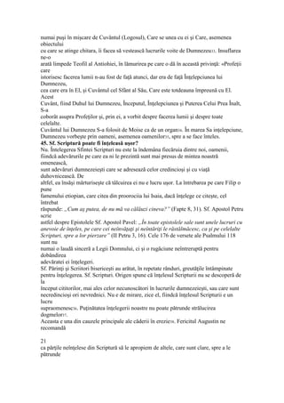 numai puşi în mişcare de Cuvântul (Logosul), Care se unea cu ei şi Care, asemenea
obiectului
cu care se atinge chitara, îi facea să vestească lucrurile voite de Dumnezeu33. Insuflarea
ne-o
arată limpede Teofil al Antiohiei, în lămurirea pe care o dă în această privinţă: «Profeţii
care
istorisesc facerea lumii n-au fost de faţă atunci, dar era de faţă Înţelepciunea lui
Dumnezeu,
cea care era în El, şi Cuvântul cel Sfânt al Său, Care este totdeauna împreună cu El.
Acest
Cuvânt, fiind Duhul lui Dumnezeu, Începutul, Înţelepciunea şi Puterea Celui Prea Înalt,
S-a
coborât asupra Profeţilor şi, prin ei, a vorbit despre facerea lumii şi despre toate
celelalte.
Cuvântul lui Dumnezeu S-a folosit de Moise ca de un organ34. În marea Sa inţelepciune,
Dumnezeu vorbeşte prin oameni, asemenea oamenilor35, spre a se face înteles.
45. Sf. Scriptură poate fi înţeleasă uşor?
Nu. Întelegerea Sfintei Scripturi nu este la îndemâna fiecăruia dintre noi, oamenii,
fiindcă adevărurile pe care ea ni le prezintă sunt mai presus de mintea noastră
omenească,
sunt adevăruri dumnezeieşti care se adresează celor credincioşi şi cu viaţă
duhovnicească. De
altfel, ea însăşi mârturiseşte că tâlcuirea ei nu e lucru uşor. La întrebarea pe care Filip o
pune
famenului etiopian, care citea din proorociia lui Isaia, dacă înţelege ce citeşte, cel
întrebat
răspunde: „Cum aş putea, de nu mă va călăuzi cineva?” (Fapte 8, 31). Sf. Apostol Petru
scrie
astfel despre Epistolele Sf. Apostol Pavel: „În toate epistolele sale sunt unele lucruri cu
anevoie de înţeles, pe care cei neînvăţaţi şi neîntăriţi le răstălmăcesc, ca şi pe celelalte
Scripturi, spre a lor pierzare” (II Petru 3, 16). Cele 176 de versete ale Psalmului 118
sunt nu
numai o laudă sinceră a Legii Domnului, ci şi o rugăciune neîntreruptă pentru
dobândirea
adevăratei ei înţelegeri.
Sf. Părinţi şi Scriitori bisericeşti au arătat, în repetate rânduri, greutăţile întâmpinate
pentru înţelegerea. Sf. Scripturi. Origen spune că înţelesul Scripturii nu se descoperă de
la
început cititorilor, mai ales celor necunoscători în lucrurile dumnezeieşti, sau care sunt
necredincioşi ori nevrednici. Nu e de mirare, zice el, fiindcă înţelesul Scripturii e un
lucru
supraomenesc36. Puţinătatea înţelegerii noastre nu poate pătrunde strălucirea
dogmelor37.
Aceasta e una din cauzele principale ale căderii în erezie38. Fericitul Augustin ne
recomandă
21
ca părţile neînţelese din Scriptură să le apropiem de altele, care sunt clare, spre a le
pătrunde
 