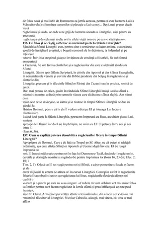 de folos nouă şi mai iubit de Dumnezeu ca jertfa aceasta, pentru că este lucrarea Lui (a
Mântuitorului) şi înnoirea oamenilor şi părtaşie a Lui cu noi... Deci, mai presus decât
toată
rugăciunea şi lauda, se cade a ne griji de lucrarea aceasta a Liturghiei, căci pentru ea
este toată
rugăciunea şi de cele mai multe ori în zilele vieţii noastre pe ea s-o săvârşim»494.
156. Ce folos şi ce câştig sufletesc avem luând parte la Sfânta Liturghie?
Rânduiala Sfintei Liturghii este, pentru cine o urmăreşte cu luare aminte, o adevărată
şcoală de învăţătură creştină, o bogată comoară de învăţăminte, la îndemână şi pe
înţelesul
tuturor. Într-însa creştinul găseşte învăţătura de credinţă a Bisericii, fie sub formă
prescurtată
a Crezului, fie sub forma cântărilor şi a rugăciunilor din care e alcătuită rânduiala
Sfintei
Liturghii. Găsim apoi Sfânta Scriptură, în citirile din Apostol şi din Sfânta Evanghelie,
în nenumăratele versete şi cuvinte din Biblie presărate din belşug în rugăciunile şi
cântarile din
Liturghie, precum şi în tâlcuirile Sfinţilor Părinţi din Cazanii sau în predica, rostită de
preot.
Dar, mai presus de orice, găsim în rânduiala Sfintei Liturghii însăşi istoria sfântă a
mântuirii noastre, arătată prin semnele văzute care alcătuiesc sfânta slujbă. Am văzut
cum
toate cele ce se săvârşesc, se cântă şi se rostesc în timpul Sfintei Liturghii ne duc cu
gândul la
Hristos Domnul, pentru că în ele Îl vedem arătat pe El şi întreaga Lui lucrare
mântuitoare.
Luând deci parte la Sfânta Liturghie, petrecem împreună cu Iisus, ascultăm glasul Lui,
suntem
aproape de Dânsul; iar dacă ne împărtăşim, ne unim cu El: El petrece întru noi şi noi
întru El
(Ioan 6, 56).
157. Cum se explică puterea deosebită a rugăciunilor făcute în timpul Sfintei
Liturghii?
Apropierea de Domnul, Care e de faţă cu Trupul pe Sf. Altar, ne dă puteri şi nădejdi
nebănuite, aşa cum dădea Sfinţilor Apostoli şi Ucenici după Înviere. El Se roagă
împreună cu
noi; El însuşi mijloceşte pentru noi în faţa lui Dumnezeu-Tatăl, ducându-I rugăciunile,
cererile şi dorinţele noastre şi rugându-Se pentru împlinirea lor (Ioan 16, 23-26; Efes. 2,
18; I
Tim. 2, 5). Odată cu El se roagă pentru noi şi Sfinţii, a căror pomenire şi lauda o facem
şi ale
căror mijlociri le cerem de atâtea ori în cursul Liturghiei. Contopite astfel în rugăciunile
Bisericii sau obştii şi unite cu rugăciunea lui Iisus, rugăciunile fiecăruia dintre noi
capătă o
valoare şi o putere pe care nu o au singure. «Credem că vom dobândi cel mai mare folos
sufletelor pentru care facem rugăciune la Jertfa sfântă şi prea înfricoşată ce este pusă
înainte»,
zice Sf. Chiril, Arhiepiscopul cetăţii sfânte a Ierusalimului, din veacul al IV-lea495. Iar
renumitul tâlcuitor al Liturghiei, Nicolae Cabasila, adaugă, mai târziu, că: «nu se mai
află o
 