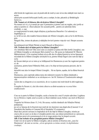altă formă de rugăciune care să poată atât de mult şi care să ne dea nădejdi mai mari ca
aceea
adusă prin această înfricoşată Jertfă, care a curăţat, în dar, păcatele şi fărădelegile
lumii»496.
158. Numai cei vii folosesc din săvârşirea Sfintei Liturghii?
Nu numai cei vii, ci şi morţii pe care îi pomenim şi pentru care ne rugăm, căci jertfa se
aduce şi pentru ei. «Încă aducem Ţie această jertfă... pentru cei adormiţi întru
credinţă...»; aşa
se roagă preotul în taină, după sfinţirea şi prefacerea Darurilor. Cei adormiţi se
împărtăşesc şi
ei, la fel cu noi, din roadele binecuvântate ale Sfintei Liturghii, căci şi lor le dă Hristos,
prin
Sângele Său, iertare de păcate şi nădejdea învierii pentru viaţa de veci. Despre aceasta
ne
încredinţează toţi Sfinţii Părinţi şi marii Dascali ai Bisericii497.
159. Trebuie deci să luăm parte la Sfânta Liturghie?
«Ce întrebare fără rost! Dar crezi oare ca creştinii ar putea trăi fără Jertfa Liturghiei, sau
că Sfânta Liturghie se săvârşeşte fără creştini?»498. De aceea ne îndeamnă Sf. Maxim
Mărturisitorul: «Tot creştinul trebuie să se afle des în sfânta biserică şi să nu lipsească
niciodată de la Sfânta Liturghie săvârşită în ea, pentru Sfinţii Îngeri care sunt de faţă şi
scriu
de fiecare dată pe cei ce intra şi se înfăţişează lui Dumnezeu şi care fac rugăciuni pentru
ei; de
asemenea, pentru harul Sfântului Duh, care e în chip nevăzut pururea prezent, dar în
chip
deosebit mai ales în timpul Sfintei Liturghii... Să nu lipsim, aşadar, de la sfânta biserică
a lui
Dumnezeu, care cuprinde atâtea taine ale mântuirii noastre în sfânta rânduială a
dumnezeieştilor simboluri ce se săvârşesc»499. Iar Sf. Simion al Tesalonicului adaugă:
«Să
venim dar cu dragoste şi cu cucernicie, de se va putea mai mult decât la altă rugăciune,
la
Liturghie în fiecare zi, căci din nimic altceva ca dintr-aceasta nu va avea folos
credinciosul»
Cine nu ia parte la Sfânta Liturghie, acela a încetat de a mai fi creştin adevărat. Legătura
lui cu Hristos e ruptă; unul ca acela s-a făcut mădular uscat, bolnav sau mort al Bisericii
sau al
Trupului lui Hristos (Ioan 15, 5-6). De aceea, vechile rânduieli ale Sfinţilor Părinţi
pedepseau
pe cei ce lipseau de la biserică mai mult de trei duminici una după alta (Canonul 11 al
Sinodului din Sardica si Canonul 80 al Sinodului VI ecumenic).
Dacă deci pricini serioase te împiedică să fii de faţă la Sfânta Liturghie, trimite pe
cineva din ai casei ca să dea o Liturghie pentru toţi, sau măcar pomelnicul şi o prescură,
rugând pe preot să te pomenească şi să se roage pentru tine la timpul cuvenit.
160. Cum trebuie să ne pregătim pentru Sfânta Liturghie?
Când vrei să iei parte la Sfânta Liturghie, adu-ţi aminte că biserica este „casa lui
Dumnezeu”, de care se cuvine „să ne apropiem cu inima curată, în deplinătatea
credinţei,
 