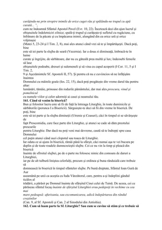 curăţindu-ne prin stropire inimile de orice cuget rău şi spălându-ne trupul cu apă
curată... ”,
cum ne îndeamnă Sfântul Apostol Pavel (Evr. 10, 22). Încetează deci din ajun lucrul şi
obişnuitele îndeletniciri zilnice; spală-ţi trupul şi curăţeşte-ţi sufletul cu rugăciune, cu
înfrânare de la păcate şi cu împăcarea inimii, alungând din ea orice ură şi orice
vrăjmaşie
(Matei 5, 23-24 şi I Tim. 2, 8), mai ales atunci când vrei să te şi împărtăşeşti. Dacă poţi,
bine
este să iei parte la slujba de seară (Vecernia). Iar a doua zi dimineaţă, îmbracă-te în
haine
curate şi îngrijite, de sărbătoare, dar nu cu găteală prea multă şi lux; îndeosebi femeile
să lase
obişnuitele podoabe, dresuri şi sulemeneli şi să vina cu capul acoperit (I Cor. 11, 5 şi I
Tim. 2,
9 şi Aşezămintele Sf. Apostoli II, 57). Şi pentru că nu e cuviincios să ne înfăţişăm
înaintea
Domnului cu mâinile goale (Ies. 22, 15), dacă poţi pregăteşte din vreme darul tău pentru
altar:
lumânări, tămâie, prinoase din rodurile pământului, dar mai ales prescura, vinul şi
pomelnicul
cu numele viilor şi celor adormiţi ai casei şi neamului tău.
161. Când să venim la biserică?
Bun şi folositor lucru este să fii de faţă la întreaga Liturghie, în toate duminicile şi
sărbătorile (porunca I a Bisericii). Sârguieşte-te deci să fii din vreme în biserică. De
poţi, bine
este să iei parte şi la slujba dimineţii (Utrenie şi Ceasuri), căci în timpul ei se săvârşeşte
de
fapt Proscomidia, care face parte din Liturghie, şi atunci se cade să dăm preotului
prescurile
pentru Liturghie. Dar dacă nu poţi veni mai devreme, caută să te îndrepţi spre casa
Domnului
cel puţin atunci când auzi clopotul sau toaca de Liturghie.
Iar odata ce ai ajuns în biserică, rămâi până la sfârşit, căci numai aşa te vei bucura pe
deplin şi de toate roadele dumnezeieştii slujbe. Cei ce nu vin la timp şi pleacă din
biserică
înainte de sfîrsitul slujbei, pe de o parte nu folosesc nimic din comoara de daruri a
Liturghiei,
iar pe de alt tulbură liniştea celorlalţi, precum şi ordinea şi buna rânduială care trebuie
să
domnească în biserică în timpul sfântelor slujbe. Pe bună dreptate, Sfântul Ioan Gură de
Aur
aseamănă pe unii ca aceştia cu Iuda Vânzătorul, care, pentru a-şi îndeplini gândul
ticălos al
trădării, a părăsit pe Domnul înainte de sfârşitul Cinei celei de Taină. De aceea, cei ce
părăseau sfântul locaş înainte de sfârşitul Liturghiei erau pedepsiţi în vechime cu cea
mai
mare pedeapsă: afurisania, sau excomunicarea, adică îndepărtarea din rândul
creştinilor
(Can. 9, al Sf. Apostoli şi Can. 2 al Sinodului din Antiohia).
162. Cum să luam parte la Sf. Liturghie? Sau cum se cuvine să stăm şi ce trebuie să
 