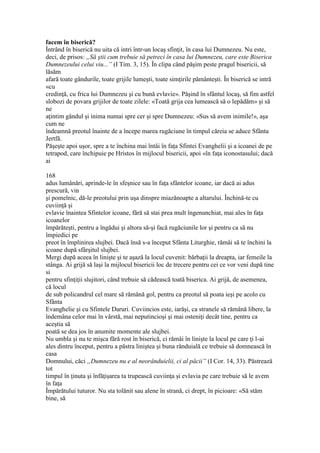 facem în biserică?
Întrând în biserică nu uita că intri într-un locaş sfinţit, în casa lui Dumnezeu. Nu este,
deci, de prisos: „Să ştii cum trebuie să petreci în casa lui Dumnezeu, care este Biserica
Dumnezeului celui viu...” (I Tim. 3, 15). În clipa când păşim peste pragul bisericii, să
lăsăm
afară toate gândurile, toate grijile lumeşti, toate simţirile pământeşti. În biserică se intră
«cu
credinţă, cu frica lui Dumnezeu şi cu bună evlavie». Păşind în sfântul locaş, să fim astfel
slobozi de povara grijilor de toate zilele: «Toată grija cea lumească să o lepădăm» şi să
ne
aţintim gândul şi inima numai spre cer şi spre Dumnezeu: «Sus să avem inimile!», aşa
cum ne
îndeamnă preotul înainte de a începe marea rugăciune în timpul căreia se aduce Sfânta
Jertfă.
Păşeşte apoi uşor, spre a te închina mai întâi în faţa Sfintei Evanghelii şi a icoanei de pe
tetrapod, care închipuie pe Hristos în mijlocul bisericii, apoi «în faţa iconostasului; dacă
ai
168
adus lumânări, aprinde-le în sfeşnice sau în faţa sfântelor icoane, iar dacă ai adus
prescură, vin
şi pomelnic, dă-le preotului prin uşa dinspre miazănoapte a altarului. Închină-te cu
cuviinţă şi
evlavie înaintea Sfintelor icoane, fără să stai prea mult îngenunchiat, mai ales în faţa
icoanelor
împărăteşti, pentru a îngădui şi altora să-şi facă rugăciunile lor şi pentru ca să nu
împiedici pe
preot în împlinirea slujbei. Dacă însă s-a început Sfânta Liturghie, rămâi să te închini la
icoane după sfârşitul slujbei.
Mergi după aceea în linişte şi te aşază la locul cuvenit: bărbaţii la dreapta, iar femeile la
stânga. Ai grijă să laşi la mijlocul bisericii loc de trecere pentru cei ce vor veni după tine
si
pentru sfinţiţii slujitori, când trebuie să cădească toată biserica. Ai grijă, de asemenea,
că locul
de sub policandrul cel mare să rămână gol, pentru ca preotul să poata ieşi pe acolo cu
Sfânta
Evanghelie şi cu Sfintele Daruri. Cuviincios este, iarăşi, ca stranele să rămână libere, la
îndemâna celor mai în vârstă, mai neputincioşi şi mai osteniţi decât tine, pentru ca
aceştia să
poată se dea jos în anumite momente ale slujbei.
Nu umbla şi nu te mişca fără rost în biserică, ci rămâi în linişte la locul pe care ţi l-ai
ales dintru început, pentru a păstra liniştea şi buna rânduială ce trebuie să domnească în
casa
Domnului, căci „Dumnezeu nu e al neorânduielii, ci al păcii” (I Cor. 14, 33). Păstrează
tot
timpul în ţinuta şi înfăţişarea ta trupească cuviinţa şi evlavia pe care trebuie să le avem
în faţa
Împărătului tuturor. Nu sta tolănit sau alene în strană, ci drept, în picioare: «Să stăm
bine, să
 