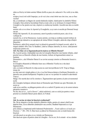 stăm cu frică şi să luăm aminte Sfânta Jertfă cu pace să o aducem!» Nu vorbi şi nu râde,
nu
scuipa şi nu-ţi roti ochii împrejur, ca să vezi cine a mai intrat sau cine iese, sau ce face
vecinul
tău, şi urmăreşte cu băgare de seamă rânduiala slujbei, luând parte la cântările Sfintei
Liturghii, bine ştiind şi încredinţat fiind ca toate cele ce se săvârşesc în timpul Sfintei
Liturghii se fac pentru noi toţi, slujitori şi credincioşi laolaltă. Ascultă mai ales cu multă
luare
aminte cele ce se citesc la Apostol şi Evanghelie, ca şi cum ai asculta pe Domnul însuşi
sau pe
Sfinţii Săi Apostoli; fii, de asemenea, atent la predica rostită de preot, căci el nu
vorbeşte în
numele lui, ci al lui Dumnezeu. Luarea aminte, cuviinţa şi credinţa noastră trebuie să
sporească pe măsură ce ne apropiem de inima Sfintei Liturghii, adică de clipa sfinţirii
Darurilor.
Închina-te, adică fă-ţi semnul crucii şi pleacă-ţi genunchii la timpul cuvenit, adică: în
timpul cântării «Pre Tine Te lăudăm», când se sfinţesc darurile, la Axion, când preotul
mijloceşte pentru noi.
163. Fac bine cei ce îngenunchează la ieşirea cu Sfintele Daruri?
Da. Lucrul acesta e îndreptăţit mai ales la Liturghia Darurilor mai înainte sfinţite, când
preotul iese cu Darurile sfinţite de mai înainte; trebuie să îngenunchem atunci ca
înaintea
Domnului501, căci Sfintelor Daruri li se cuvine aceeaşi cinstire ca Domnului însusi502.
Dar şi
la Liturghia obişnuită (a Sfântului Ioan sau a Sfântului Vasile) nu e rău dacă
îngenunchem,
căci, cu toate că Darurile în clipa aceea nu sunt încă prefăcute în Sf. Trup şi Sânge,
totuşi ele
nu mai sunt nici simpla pâine şi vin, ci au fost binecuvântate şi închinate Domnului, ca
darurile care poartă închipuirea Trupului şi care se vor preface în curând în adevăratul
Trup şi
Sânge. Ele merită deci să fie cinstite503. Îngenunchem apoi pentru că ştim că momentul
acela
din Liturghie închipuie ultimul drum al Domnului spre Patimă sau spre Mormânt, de
aceea se
cade să ne umilim, sa plângem pentru cele ce a suferit El pentru noi şi să cerem iertarea
păcatelor noastre504.
Nu fac rău cei ce „cad la Daruri”, adică suferinzii, care se culcă jos pentru a trece
preotul cu cinstitele Daruri peste dânsii, la Vohod.
169
164. Se cuvine să cânte în biserică credincioşii?
Da. Să ne sârguim a învăţa cântările sfântelor slujbe, pentru că, atunci când le-am
deprins bine, să ne alăturăm cântăreţilor sau corului, lăudând împreună cu ei pe
Dumnezeu
prin cântare şi împlinind astfel îndemnul Psalmistului: „Toată suflarea să laude pre
Domnul...!” (Ps. 150, 5). Bun lucru şi plăcut lui Dumnezeu este ca toată lumea din
biserică
«să slăvească cu un glas şi cu o inimă» pe Dumnezeu.
Dar dacă am ajuns să putem cânta la Liturghie - fie în cor, fie la strană - să nu cântăm
 