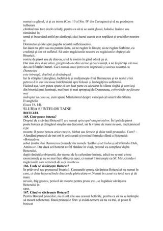 numai cu glasul, ci şi cu inima (Can. 10 al Sin. IV din Cartagina) şi să nu producem
tulburare
cântând mai tare decât ceilalţi, pentru ca să ni se audă glasul, luând-o înainte sau
rămânând în
urmă şi încurcând astfel pe cântăreţi; căci lucrul acesta este neplăcut şi urechilor noastre
şi
Domnului şi este spre paguba noastră sufletească505.
Iar dacă nu ştim sau nu putem cânta, să ne rugăm în linişte; să ne rugăm fierbinte, cu
credinţă şi din tot sufletul. Să unim rugăciunile noastre cu rugăciunile obşteşti ale
Bisericii,
rostite de preot sau de diacon, şi să le rostim în gând odată cu ei.
Dar mai ales să ne silim, pregătindu-ne din vreme şi cu cuviinţă, a ne împărtăşi cât mai
des cu Sfintele Daruri. Căci numai atuci petrecem împreună şi unirea noastră cu
Dumnezeu
este întreagă, deplină şi desăvârşită.
Iar la sfârşitul Liturghiei, închină-te şi mulţumeşte-I lui Dumnezeu şi tot restul zilei
petrece-l în cuviincioase îndeletniciri spre folosul şi îmbogăţirea sufletului.
Făcând aşa, vom putea spune că am luat parte cu adevărat la sfânta slujbă şi vom ieşi
din biserică mai luminaţi, mai buni şi mai apropiaţi de Dumnezeu, coborându-ne fiecare
mai
îndreptat la casa sa, cum spune Mântuitorul despre vameşul cel smerit din Sfânta
Evanghelie
(Luca 18, 14).
SLUJBA SFINTELOR TAINE
BOTEZUL
165. Cine poate boteza?
Dreptul de a săvârşi Botezul îl are numai episcopul sau preotul506. În lipsă de preot
poate boteza şi călugărul simplu sau diaconul, iar la vreme de mare nevoie, dacă pruncul
e pe
moarte, îl poate boteza orice creştin, bărbat sau femeie şi chiar tatăl pruncului. Cum? –
Afundând pruncul de trei ori în apă curată şi rostind formula sfântă a Botezului:
«Botează-se
robul (roaba) lui Dumnezeu (numele) în numele Tatălui şi al Fiului şi al Sfântului Duh,
Amin»507. Dar dacă cel botezat astfel rămâne în viaţă, preotul va completa slujba
Botezului,
după rânduiala obişnuită, dar numai de la cufundare înainte, adică nu se mai citesc
exorcismele şi nu se mai face sfinţirea apei, ci numai îl miruieşte cu Sf. Mir, citindu-i
rugăciunile care urmează de aici înainte508.
166. Unde se săvârşeşte Botezul?
În pridvorul sau pronaosul bisericii. Canoanele opresc săvârşirea Botezului nu numai în
case, ci chiar în paraclisele din casele părticulare509. Numai în cazuri cu totul rare şi de
mare
nevoie, frig grozav, pericol de moarte pentru prunc etc., se îngăduie săvârşirea
Botezului în
case.
167. Când se săvârşeşte Botezul?
Pentru Botezul pruncilor, nu există zile sau ceasuri hotărâte, pentru ca să nu se întâmple
să moară nebotezaţi. Dacă pruncul e firav şi există temere că nu va trai, el poate fi
botezat
 