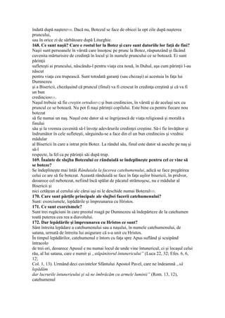 îndată după naştere510. Dacă nu, Botezul se face de obicei la opt zile după naşterea
pruncului,
sau în orice zi de sărbătoare după Liturghie.
168. Ce sunt naşii? Care e rostul lor la Botez şi care sunt datoriile lor faţă de fini?
Naşii sunt persoanele în vârstă care însoţesc pe prunc la Botez, răspunzând şi făcând
cuvenita mărturisire de credinţă în locul şi în numele pruncului ce se botează. Ei sunt
părinţii
sufleteşti ai pruncului, născându-l pentru viaţa cea nouă, în Duhul, aşa cum părinţii l-au
născut
pentru viaţa cea trupească. Sunt totodată garanţi (sau chezaşi) ai acestuia în faţa lui
Dumnezeu
şi a Bisericii, chezăşuind că pruncul (finul) va fi crescut în credinţa creştină şi că va fi
un bun
credincios511.
Naşul trebuie să fie creştin ortodox512 şi bun credincios, în vârstă şi de acelaşi sex cu
pruncul ce se botează. Nu pot fi naşi părinţii copilului. Este bine ca pentru fiecare nou
botezat
să fie numai un naş. Naşul este dator să se îngrijească de viaţa religioasă şi morală a
finului
său şi la vremea cuvenită să-l înveţe adevărurile credinţei creştine. Să-i fie învăţător şi
îndrumător în cele sufleteşti, sârguindu-se a face din el un bun credincios şi vrednic
mădular
al Bisericii în care a intrat prin Botez. La rândul său, finul este dator să asculte pe naş şi
să-l
respecte, la fel ca pe părinţii săi după trup.
169. Înainte de slujba Botezului ce rânduială se îndeplineşte pentru cel ce vine să
se boteze?
Se îndeplineşte mai întâi Rânduiala la facerea catehumenului, adică se face pregătirea
celui ce are să fie botezat. Această rânduială se face în faţa uşilor bisericii, în pridvor,
deoarece cel nebotezat, nefiind încă spălat de păcatul strămoşesc, nu e mădular al
Bisericii şi
nici cetăţean al cerului ale cărui uşi ni le deschide numai Botezul513.
170. Care sunt părţile principale ale slujbei facerii catehumenului?
Sunt: exorcismele, lepădările şi împreunarea cu Hristos.
171. Ce sunt exorcismele?
Sunt trei rugăciuni în care preotul roagă pe Dumnezeu să îndepărteze de la catehumen
toată puterea cea rea a diavolului.
172. Dar lepădările şi împreunarea cu Hristos ce sunt?
Sânt întreita lepădare a catehumenului sau a naşului, în numele catehumenului, de
satana, urmată de întreita lui asigurare că s-a unit cu Hristos.
În timpul lepădărilor, catehumenul e întors cu faţa spre Apus suflând şi scuipând
întracolo
de trei ori, deoarece Apusul e nu numai locul de unde vine întunericul, ci şi locaşul celui
rău, al lui satana, care e numit şi „stăpânitorul întunericului” (Luca 22, 32; Efes. 6, 6,
12;
Col. 1, 13). Urmând deci cuvintelor Sfântului Apostol Pavel, care ne îndeamnă „să
lepădăm
dar lucrurile întunerieului şi să ne îmbrăcăm cu armele luminii” (Rom. 13, 12),
catehumenul
 