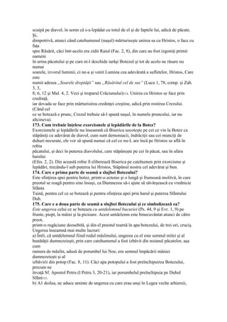 scuipă pe diavol, în semn că s-a lepădat cu totul de el şi de faptele lui, adică de păcate.
Şi,
dimpotrivă, atunci când catehumenul (naşul) mărturiseşte unirea sa cu Hristos, o face cu
faţa
spre Răsărit, căci într-acolo era zidit Raiul (Fac. 2, 8), din care au fost izgoniţi primii
oameni
în urma păcatului şi pe care ni-l deschide iarăşi Botezul şi tot de acolo ne răsare nu
numai
soarele, izvorul luminii, ci ne-a şi venit Lumina cea adevărată a sufletelor, Hristos, Care
este
numit adesea „Soarele dreptăţii” sau „Răsăritul cel de sus” (Luca 1, 78, comp. şi Zah.
3, 3,
8; 6, 12 şi Mal. 4, 2. Vezi şi troparul Crăciunului)514. Unirea cu Hristos se face prin
credinţă,
iar dovada se face prin mărturisirea credinţei creştine, adică prin rostirea Crezului.
(Când cel
ce se botează e prunc, Crezul trebuie să-l spună naşul, în numele pruncului, iar nu
altcineva).
173. Cum trebuie înţelese exorcismele şi lepădările de la Botez?
Exorcismele şi lepădările nu înseamnă că Biserica socoteşte pe cei ce vin la Botez ca
stăpâniţi cu adevărat de diavol, cum sunt demoniacii, îndrăciţii sau cei munciţi de
duhuri necurate, ele vor să spună numai că cel ce nu-L are încă pe Hristos se află în
robia
păcatului, şi deci în puterea diavolului, care stăpâneşte pe cei în păcat, sau în afara
harului
(Efes. 2, 2). Din această robie îl eliberează Biserica pe catehumen prin exorcisme şi
lepădări, trecându-l sub puterea lui Hristos, Stăpânul nostru cel adevărat şi bun.
174. Care e prima parte de seamă a slujbei Botezului?
Este sfinţirea apei pentru botez, printr-o ectenie şi o lungă şi frumoasă molitvă, în care
preotul se roagă pentru sine însuşi, ca Dumnezeu să-i ajute să săvârşească cu vrednicie
Sfânta
Taină, pentru cel ce se botează şi pentru sfinţirea apei prin harul şi puterea Sfântului
Duh.
175. Care e a doua parte de seamă a slujbei Botezului şi ce simbolizează ea?
Este ungerea celui ce se boteaza cu untdelemnul bucuriei (Ps. 44, 9 şi Evr. 1, 9) pe
frunte, piept, la mâini şi la picioare. Acest untdelemn este binecuvântat atunci de către
preot,
printr-o rugăciune deosebită, şi din el preotul toarnă în apa botezului, de trei ori, cruciş.
Ungerea înseamnă mai multe lucruri:
a) Întîi, că untdelemnul fiind rodul măslinului, ungerea cu el este semnul milei şi al
bunătăţii dumnezeieşti, prin care catehumenul a fost izbăvit din noianul păcatelor, aşa
cum
ramura de măslin, adusă de porumbel lui Noe, era semnul împăcării mâniei
dumnezeieşti şi al
izbăvirii din potop (Fac. 8, 11). Căci apa potopului a fost preînchipuirea Botezului,
precum ne
învaţă Sf. Apostol Petru (I Petru 3, 20-21), iar porumbelul preînchipuia pe Duhul
Sfânt515.
b) A1 doilea, ne aduce aminte de ungerea cu care erau unşi în Legea veche arhiereii,
 