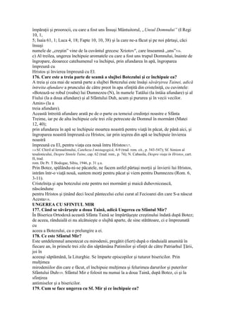 împăraţii şi proorocii, cu care a fost uns Însuşi Mântuitorul, „Unsul Domnului” (I Regi
10, 1,
5; Isaia 61, 1; Luca 4, 18; Fapte 10, 10, 38) şi la care ne-a făcut şi pe noi părtaşi, căci
însuşi
numele de „creştin” vine de la cuvântul grecesc Xriotov", care înseamnă „uns”516.
c) Al treilea, ungerea închipuie aromatele cu care a fost uns trupul Domnului, înainte de
îngropare, deoarece catehumenul va închipui, prin afundarea în apă, îngroparea
împreună cu
Hristos şi învierea împreună cu El.
176. Care este a treia parte de seamă a slujbei Botezului şi ce închipuie ea?
A treia şi cea mai de seamă parte a slujbei Botezului este însăşi săvârşirea Tainei, adică
întreita afundare a pruncului de către preot în apa sfinţită din cristelniţă, cu cuvintele:
«Botează-se robul (roaba) lui Dumnezeu (N), în numele Tatălui (la întâia afundare) şi al
Fiului (la a doua afundare) şi al Sfântului Duh, acum şi pururea şi în vecii vecilor.
Amin» (la a
treia afundare).
Această întreită afundare arată pe de o parte ea temeiul credinţei noastre e Sfânta
Treime, iar pe de alta închipuie cele trei zile petrecute de Domnul în mormânt (Matei
12, 40);
prin afundarea în apă se închipuie moartea noastră pentru viaţă în păcat, de până aici, şi
îngroparea noastră împreună cu Hristos; iar prin ieşirea din apă se închipuie învierea
noastră
împreună cu El, pentru viaţa cea nouă întru Hristos517.
514 Sf. Chiril al Ierusalimului, Cateheza I mistagogică, 4-9 (trad. rom. cit., p. 543-547); Sf. Simion al
tesalonicului, Despre Sintele Taine, cap. 62 (trad. rom., p. 74); N. Cabasila, Despre viaţa în Hristos, cart.
II, trad.
rom. De Pr. T Bodogae, Sibiu, 1946, p. 31 ş.u.
Prin Botez, spălându-ni-se păcatele, ne facem astfel părtaşi morţii şi învierii lui Hristos,
intrăm într-o viaţă nouă, suntem morţi pentru păcat şi viem pentru Dumnezeu (Rom. 6,
3-11).
Cristelniţa şi apa botezului este pentru noi mormânt şi maică duhovnicească,
născândune
pentru Hristos şi ţinând deci locul pântecelui celui curat al Fecioarei din care S-a născut
Acesta518.
UNGEREA CU SFINTUL MIR
177. Când se săvârşeşte a doua Taină, adică Ungerea cu Sfântul Mir?
În Biserica Ortodoxă această Sfânta Taină se împărtăşeşte creştinului îndată după Botez;
de aceea, rânduială ei nu alcătuieşte o slujbă aparte, de sine stătătoare, ci e împreunată
cu
aceea a Botezului, ca o prelungire a ei.
178. Ce este Sfântul Mir?
Este untdelemnul amestecat cu mirodenii, pregătit (fiert) după o rânduială anumită în
fiecare an, în primele trei zile din săptămâna Patimilor şi sfinţit de către Patriarhul Ţării,
joi în
aceeaşi săptămână, la Liturghie. Se împarte episcopilor şi tuturor bisericilor. Prin
mulţimea
mirodeniilor din care e făcut, el închipuie mulţimea şi felurimea darurilor şi puterilor
Sfântului Duh519. Sfântul Mir e folosit nu numai la a doua Taină, după Botez, ci şi la
sfinţirea
antimiselor şi a bisericilor.
179. Cum se face ungerea cu Sf. Mir şi ce închipuie ea?
 