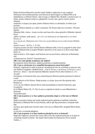 După săvârşirea Botezului, preotul citeşte îndată o rugăciune în care roagă pe
Dumnezeu să învrednicească pe noul botezat de darul ungerii cu Sfântul Mir şi de
împărtăşirea cu Sfintele Daruri. Apoi îl unge cu Sfântul Mir, făcându-i semnul crucii: la
frunte, pentru sfinţirea minţii şi a gândurilor; la ochi, nări, gură şi urechi, pentru
sfinţirea
simţurilor; la piept şi pe spate, pentru sfinţirea inimii şi a dorinţelor; la mâini şi pe
picioare,
pentru sfinţirea faptelor şi a căilor creştinului. De fiecare dată zice cuvintele: «Pecetea
darului
Sfântului Duh. Amin». Aceste cuvinte sunt luate din a doua epistolă a Sfântului Apostol
Pavel
caătre Corinteni, unde spune: „Iar cel ce ne întăreşte pe noi împreună cu voi întru
Hristos şi
ne-a uns pe noi, Dumnezeu este, Care ne-a şi pecetluit pe noi şi a dat arvuna Duhului
întru
inimile noastre” (II Cor. 1, 21-22).
Ungerea aceasta este deci semnul darului Sfântului Duh, Care S-a pogorât în chip văzut
asupra Mântuitorului şi asupra Sfinţilor Apostoli şi Care acum ni se dă şi nouă, după
botez, în
chip nevăzut520. Prin ungere, noul botezat este un nou hristos, adică uns al Domnului,
căci
cuvântul grecesc XristoV" înseamnă uns521.
180. Care sunt părţile următoare ale slujbei?
Înconjurarea mesei botezului, spălarea pruncului şi tunderea părului.
181. Cum se săvârşeşte şi ce semnifică înconjurarea mesei botezului?
Slujitorii, împreună cu naşul şi pruncul, înconjoară de trei ori cristelniţa şi masa pe care
este Sfânta Evanghelie, cântând imnul: „Câţi în Hristos v-aţi botezat, în Hristos v-aţi şi
îmbrăcat. Aliluia”, luat din Epistola Sfântului Apostol Pavel către Galateni (3, 27).
Această
înconjurare, în formă de horă, este semnul bucuriei Bisericii pentru primirea în sânul ei
a unui
nou credincios al lui Hristos. După aceasta, se citeşte Apostolul din epistola către
Romani (6,
3-11), în care Sfântul Apostol Pavel arată însemnătatea şi efectele botezului, apoi
Evanghelia
de la Sfântul Matei (28, 19, 20), în care se cuprind cuvintele cu care Mântuitorul a
întemeiat
Taina Botezului.
182. Cum şi pentru ce se face spălarea pruncului, după ce a fost uns cu Sfântul
Mir?
După ce preotul rosteşte mai multe rugăciuni pentru păstrarea neştirbită a darurilor
Botezului şi Sfântului Mir în noul botezat, udă în apă faşa pruncului şi stropeşte întâi
faţa
acestuia, apoi spală toate locurile unde a fost uns cu Sfântul Mir, ştergând Mirul rămas,
pentru
a-l feri de o eventuală pângărire.
183. Cum şi pentru ce se face tunderea părului la cel ce se botează?
După alte rugăciuni, preotul taie cruciş câteva fire din creştetul pruncului şi le pune în
cristelniţă rostind cuvintele: «Se tunde robul (roaba) lui Dumnezeu (N) în numele
Tatălui...»
 