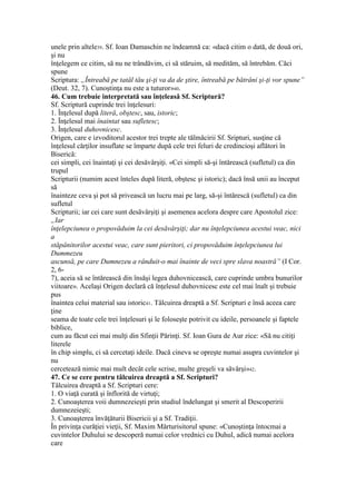 unele prin altele39. Sf. Ioan Damaschin ne îndeamnă ca: «dacă citim o dată, de două ori,
şi nu
înţelegem ce citim, să nu ne trândăvim, ci să stăruim, să medităm, să întrebăm. Căci
spune
Scriptura: „Întreabă pe tatăl tău şi-ţi va da de ştire, întreabă pe bătrâni şi-ţi vor spune”
(Deut. 32, 7). Cunoştinţa nu este a tuturor»40.
46. Cum trebuie interpretată sau înţeleasă Sf. Scriptură?
Sf. Scriptură cuprinde trei înţelesuri:
1. Înţelesul după literă, obştesc, sau, istoric;
2. Înţelesul mai înaintat sau sufletesc;
3. Înţelesul duhovnicesc.
Origen, care e izvoditorul acestor trei trepte ale tălmăcirii Sf. Sripturi, susţine că
înţelesul cărţilor insuflate se împarte după cele trei feluri de credincioşi aflători în
Biserică:
cei simpli, cei înaintaţi şi cei desăvârşiţi. «Cei simpli să-şi întărească (sufletul) ca din
trupul
Scripturii (numim acest înteles după literă, obştesc şi istoric); dacă însă unii au început
să
înainteze ceva şi pot să privească un lucru mai pe larg, să-şi întărescă (sufletul) ca din
sufletul
Scripturii; iar cei care sunt desăvârşiţi şi asemenea acelora despre care Apostolul zice:
„Iar
înţelepciunea o propovăduim la cei desăvârşiţi; dar nu înţelepciunea acestui veac, nici
a
stăpânitorilor acestui veac, care sunt pieritori, ci propovăduim înţelepciunea lui
Dummezeu
ascunsă, pe care Dumnezeu a rânduit-o mai înainte de veci spre slava noastră” (I Cor.
2, 6-
7), aceia să se întărească din însăşi legea duhovnicească, care cuprinde umbra bunurilor
viitoare». Acelaşi Origen declară că înţelesul duhovnicesc este cel mai înalt şi trebuie
pus
înaintea celui material sau istoric41. Tâlcuirea dreaptă a Sf. Scripturi e însă aceea care
ţine
seama de toate cele trei înţelesuri şi le foloseşte potrivit cu ideile, persoanele şi faptele
biblice,
cum au făcut cei mai mulţi din Sfinţii Părinţi. Sf. Ioan Gura de Aur zice: «Să nu citiţi
literele
în chip simplu, ci să cercetaţi ideile. Dacă cineva se opreşte numai asupra cuvintelor şi
nu
cercetează nimic mai mult decât cele scrise, multe greşeli va săvârşi»42.
47. Ce se cere pentru tâlcuirea dreaptă a Sf. Scripturi?
Tâlcuirea dreaptă a Sf. Scripturi cere:
1. O viaţă curată şi înflorită de virtuţi;
2. Cunoaşterea voii dumnezeieşti prin studiul îndelungat şi smerit al Descoperirii
dumnezeieşti;
3. Cunoaşterea învăţăturii Bisericii şi a Sf. Tradiţii.
În privinţa curăţiei vieţii, Sf. Maxim Mărturisitorul spune: «Cunoştinţa întocmai a
cuvintelor Duhului se descoperă numai celor vrednici cu Duhul, adică numai acelora
care
 