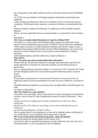 etc. La popoarele vechi, părul capului era privit ca un semn al puterii şi tăriei bărbăteşti
(Jud.
16, 18-20); de aceea tunderea lui închipuie predarea desăvârşită a noului botezat în
stăpânirea
şi sub ascultarea lui Dumnezeu, întru Care s-a botezat şi Care-i este de acum cap sau
conducător. Fiind făcută cruciş, tunderea e şi pecetea lui Hristos; iar întrucât părul este
un
produs al trupului, tunderea lui alcătuieşte şi o pârgă sau o jertfă a trupului omenesc,
adusă lui
Hristos, de aceea, părul tăiat nici nu se aruncă oriunde, ci se pune în loc curat, de obicei
în
cristelniţă522.
184. Cum se termină slujba Botezului şi a Ungerii cu Sfântul Mir?
Se termina cu o scurtă ectenie întreită pentru prunc şi pentru naş, după care se face
otpustul. Preotul împărtăşeşte apoi pe prunc cu Sfintele Taine în faţa uşilor împărăteşti.
Astfel, după ce pruncul s-a curăţit de păcatul strămoşesc prin Botez şi după ce, apoi, a
dobândit pecetea darului Sfântului Duh, primeşte Sfânta Împărtăşanie, căci aceasta este
sfârşitul şi coroana Tainelor; prin ea noul creştin se uneşte desăvârşit cu Hristos,
devenind
astfel mădular deplin şi adevărat al Bisericii, Trupul lui Hristos523.
POCAINŢA
185. Cine poate spovedi sau primi mărturisirea păcatelor?
Numai acela care are puterea şi dreptul de a dezlega, adică episcopul şi preotul, căci
numai apostolilor şi urmaşilor lor, episcopii şi preoţii, le-a dat Hristos puterea şi
porunca de a
lega şi a dezlega păcatele oamenilor (Matei 18, 18; Ioan 20, 21-23). Canonul 102 Trulan
prevede obligaţia preoţilor de a cerceta felul greşelilor mărturisite, pentru a prescrie
leacuri
potrivite.
Preotul deţine această putere în virtutea harului hirotoniei în treapta de preot, iar
dreptul de a pune în lucrare această putere îl are prin hirotesia în duhovnic. Este bine să
nu
schimbăm duhovnicul decât la caz de mare nevoie, de pildă când se schimbă preotul sau
când
ne mutăm în altă parohie524.
186. Cine trebuie să se spovedească?
Toţi trebuie să ne spovedim, chiar şi aceia cărora ni se pare că nu greşim şi nu păcătuim
cu nimic. Aşa ne învaţă Sf. Ioan Evanghelistul, ucenicul cel iubit al Domnului: „Dacă
zicem
că păcat nu avem, ne amăgim pe noi înşine şi adevărul nu este întru noi. Dacă
mărturisim
păcatele noastre, El credincios este şi drept ca să ne ierte nouă păcatele şi să ne
curăţească
pe noi de toată nedreptatea” (I Ioan 1, 8-9)525.
Mai cu seama bolnavii să se îngrijească a se spovedi şi împărtăşi, pentru că sfârşitul să
nu-i prindă fără de veste, nepregătiţi, adică nespovediţi şi negrijiţi.
187. Cum trebuie făcută mărturisirea păcatelor, adică spovedania?
Mărturisirea păcatelor înaintea duhovnicului trebuie să fie:
a) Completă, adică să cuprindă toate păcatele săvârşite după botez sau, mai exact, de la
ultima spovedanie, şi să nu ascundă nimic din cele făptuite;
 