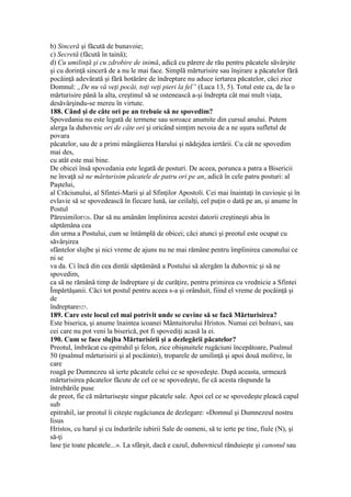 b) Sinceră şi făcută de bunavoie;
c) Secretă (făcută în taină);
d) Cu umilinţă şi cu zdrobire de inimă, adică cu părere de rău pentru păcatele săvârşite
şi cu dorinţă sinceră de a nu le mai face. Simplă mărturisire sau înşirare a păcatelor fără
pocăinţă adevărată şi fără hotărâre de îndreptare nu aduce iertarea păcatelor, căci zice
Domnul: „De nu vă veţi pocăi, toţi veţi pieri la fel” (Luca 13, 5). Totul este ca, de la o
mărturisire până la alta, creştinul să se ostenească a-şi îndrepta cât mai mult viaţa,
desăvârşindu-se mereu în virtute.
188. Când şi de câte ori pe an trebuie să ne spovedim?
Spovedania nu este legată de termene sau soroace anumite din cursul anului. Putem
alerga la duhovnic ori de câte ori şi oricând simţim nevoia de a ne uşura sufletul de
povara
păcatelor, sau de a primi mângâierea Harului şi nădejdea iertării. Cu cât ne spovedim
mai des,
cu atât este mai bine.
De obicei însă spovedania este legată de posturi. De aceea, porunca a patra a Bisericii
ne învaţă să ne mărturisim păcatele de patru ori pe an, adică în cele patru posturi: al
Paştelui,
al Crăciunului, al Sfintei-Marii şi al Sfinţilor Apostoli. Cei mai înaintaţi în cuvioşie şi în
evlavie să se spovedească în fiecare lună, iar ceilalţi, cel puţin o dată pe an, şi anume în
Postul
Păresimilor526. Dar să nu amânăm împlinirea acestei datorii creştineşti abia în
săptămâna cea
din urma a Postului, cum se întâmplă de obicei; căci atunci şi preotul este ocupat cu
săvârşirea
sfântelor slujbe şi nici vreme de ajuns nu ne mai rămâne pentru împlinirea canonului ce
ni se
va da. Ci încă din cea dintâi săptămână a Postului să alergăm la duhovnic şi să ne
spovedim,
ca să ne rămână timp de îndreptare şi de curăţire, pentru primirea cu vrednicie a Sfintei
Împărtăşanii. Căci tot postul pentru aceea s-a şi orânduit, fiind el vreme de pocăinţă şi
de
îndreptare527.
189. Care este locul cel mai potrivit unde se cuvine să se facă Mărturisirea?
Este biserica, şi anume înaintea icoanei Mântuitorului Hristos. Numai cei bolnavi, sau
cei care nu pot veni la biserică, pot fi spovediţi acasă la ei.
190. Cum se face slujba Mărturisirii şi a dezlegării păcatelor?
Preotul, îmbrăcat cu epitrahil şi felon, zice obişnuitele rugăciuni începătoare, Psalmul
50 (psalmul mărturisirii şi al pocăintei), troparele de umilinţă şi apoi două molitve, în
care
roagă pe Dumnezeu să ierte păcatele celui ce se spovedeşte. După aceasta, urmează
mărturisirea păcatelor făcute de cel ce se spovedeşte, fie că acesta răspunde la
întrebările puse
de preot, fie că mărturiseşte singur păcatele sale. Apoi cel ce se spovedeşte pleacă capul
sub
epitrahil, iar preotul îi citeşte rugăciunea de dezlegare: «Domnul şi Dumnezeul nostru
Iisus
Hristos, cu harul şi cu îndurările iubirii Sale de oameni, să te ierte pe tine, fiule (N), şi
să-ţi
lase ţie toate păcatele...». La sfârşit, dacă e cazul, duhovnicul rânduieşte şi canonul sau
 