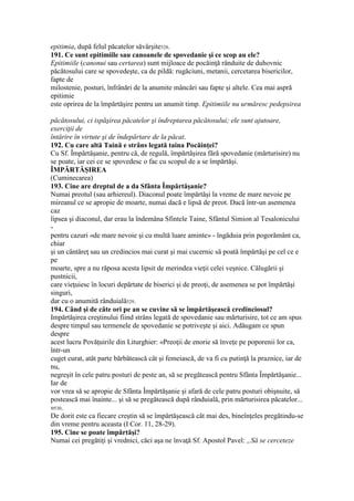 epitimia, după felul păcatelor săvârşite528.
191. Ce sunt epitimiile sau canoanele de spovedanie şi ce scop au ele?
Epitimiile (canonui sau certarea) sunt mijloace de pocăinţă rânduite de duhovnic
păcătosului care se spovedeşte, ca de pildă: rugăciuni, metanii, cercetarea bisericilor,
fapte de
milostenie, posturi, înfrânări de la anumite mâncări sau fapte şi altele. Cea mai aspră
epitimie
este oprirea de la împărtăşire pentru un anumit timp. Epitimiile nu urmăresc pedepsirea
păcătosului, ci ispăşirea păcatelor şi îndreptarea păcătosului; ele sunt ajutoare,
exerciţii de
întărire în virtute şi de îndepărtare de la păcat.
192. Cu care altă Taină e strâns legată taina Pocăinţei?
Cu Sf. Împărtăşanie, pentru că, de regulă, împărtăşirea fără spovedanie (mărturisire) nu
se poate, iar cei ce se spovedesc o fac cu scopul de a se împărtăşi.
ÎMPĂRTĂŞIREA
(Cuminecarea)
193. Cine are dreptul de a da Sfânta Împărtăşanie?
Numai preotul (sau arhiereul). Diaconul poate împărtăşi la vreme de mare nevoie pe
mireanul ce se apropie de moarte, numai dacă e lipsă de preot. Dacă într-un asemenea
caz
lipsea şi diaconul, dar erau la îndemâna Sfintele Taine, Sfântul Simion al Tesalonicului
-
pentru cazuri «de mare nevoie şi cu multă luare aminte» - îngăduia prin pogorământ ca,
chiar
şi un cântăreţ sau un credincios mai curat şi mai cucernic să poată împărtăşi pe cel ce e
pe
moarte, spre a nu răposa acesta lipsit de merindea vieţii celei veşnice. Călugării şi
pustnicii,
care vieţuiesc în locuri depărtate de biserici şi de preoţi, de asemenea se pot împărtăşi
singuri,
dar cu o anumită rânduială529.
194. Când şi de câte ori pe an se cuvine să se împărtăşească credinciosul?
Impărtăşirea creştinului fiind strâns legată de spovedanie sau mărturisire, tot ce am spus
despre timpul sau termenele de spovedanie se potriveşte şi aici. Adăugam ce spun
despre
acest lucru Povăţuirile din Liturghier: «Preoţii de enorie să înveţe pe poporenii lor ca,
într-un
cuget curat, atât parte bărbătească cât şi femeiască, de va fi cu putinţă la praznice, iar de
nu,
negreşit în cele patru posturi de peste an, să se pregătească pentru Sfânta Împărtăşanie...
Iar de
vor vrea să se apropie de Sfânta Împărtăşanie şi afară de cele patru posturi obişnuite, să
postească mai înainte... şi să se pregătească după rânduială, prin mărturisirea păcatelor...
»530.
De dorit este ca fiecare creştin să se împărtăşească cât mai des, bineînţeles pregătindu-se
din vreme pentru aceasta (I Cor. 11, 28-29).
195. Cine se poate împărtăşi?
Numai cei pregătiţi şi vrednici, căci aşa ne învaţă Sf. Apostol Pavel: „Să se cerceteze
 