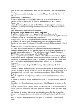 omul pe sine şi aşa să mănânce din pâine şi să bea alin pahar; căci cel ce mănâncă şi
bea cu
nevrednicie, osânda îşi mănâncă şi bea, nesocotind Trupul Domnului” (I Cor. 1l, 28-
29). La
fel ne învaţă şi Sfinţii Părinţi531.
În general, sunt opriţi de la împărtăşire cei vinovaţi de păcate grele (lepadare de
credinţă, ucideri, desfrânare, curvii, furturi şi hoţii, cămătarii532, cei ce umblă cu
farmece sau
vrăji şi descântece), după cum scrie în Molitfelnic la Învăţătura pentru canoanele de
spovedanie, şi aceia pe care îi va găsi nevrednici duhovnicul533. Dar chiar cei curaţi şi
vrednici
nu se pot împărtăşi fără pregătirea trebuincioasă.
196. Cum se cuvine să ne pregătim pentru împărtăşire?
Pregătirea pentru împărtăşire este trupească şi sufletească. Ea constă din:
a) spovedanie (mărturisirea păcatelor), fără de care nimeni nu se poate împărtăşi. Numai
copiii până la vîrsta de 7 ani sunt scutiţi de spovedanie;
b) împăcarea cu toţi. Să nu fii certat cu nimeni şi să nu ai nimic împotriva cuiva;
c) înfrânarea de la orice poftă (împreunarea trupeasca) cel puţin cu câteva zile
înainte534 şi abţinerea de la mâncare şi băutură în ziua împărtăşirii; numai celor bolnavi
pe
moarte li se poate da Sfânta Împărtăşanie pe mâncate535.
d) Citirea pravilei pentru împărtăşire, adică a rugăciunilor pregătitoare pentru
împărtăşirea cu vrednicie, pe care uneori le citeşte preotul în numele credincioşilor, în
biserică, înainte de împărtăşire536. (Vezi-le în Ceaslov sau în Cartea de Rugăciuni).
197. Când şi cum se împărtăşesc credincioşii (mirenii)?
Credincioşii (mirenii) se împărtăşesc afără din Altar, în faţa uşilor împărăteşti, după ce
se împărtăşesc sfinţiţii liturghisitori, anume atunci când răsună chemarea: «Cu frică lui
Dumnezeu, cu credinţă şi cu dragoste să va apropiaţi». În fruntea lor, adică îndată după
clerici, se împărtăşesc mai întâi slujitorii bisericeşti inferiori, care au hirotesie de
ipodiaconi,
citeţi sau cântăreţi, apoi călugării fără hirotonie şi în fine credincioşii de rând537. La
vremea
cuvenită se apropie fiecare cu cuviinţă şi cu evlavie, în linişte şi cu bună rânduială, întâi
bărbaţii, începând cu cei mai bătrîni, apoi femeile şi în urmă copiii, ţinînd în mînă câte o
lumânare aprinsă, în semn de bucurie şi cinste pentru stăpânul Hristos al Cărui Sfânt
Trup şi
Sânge îl vor primi în casa trupului şi a sufletului lor. Înainte de a-i împărtaşi, preotul
citeşte,
în numele lor şi în auzul tuturor, rugăciunile pe care le zic şi sfinţiţii slujitori în altar în
timpul
împărtăşirii lor: «Cred, Doamne, şi mărturisesc...», «Cinei Tale celei de taină...» şi «Nu
spre
judecata sau spre osândă...». Bun şi frumos este obiceiul vechi ca înainte de împărtăşire,
fiecare să-şi ceară iertare de la toţi cei din biserică538, sărutând cei mai mici mâna celor
mai
mari în semn de supunere şi de respect (copiii faţă de părinţi, finii faţă de naşi). Spre
deosebire de clerici, credincioşii primesc deodată atât Trupul cât şi Sângele Domnului
din
potir, cu linguriţa, din mâna preotului, care spune de fiecare dată: «Se împărtăşeşte
robul
 