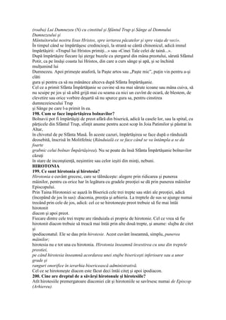 (roaba) Lui Dumnezeu (N) cu cinstitul şi Sfântul Trup şi Sânge al Domnului
Dumnezeului şi
Mântuitorului nostru Iisus Hristos, spre iertarea păcatelor şi spre viaţa de veci».
În timpul când se împărtăşesc credincioşii, la strană se cântă chinonicul, adică imnul
împărtăşirii: «Trupul lui Hristos primiţi...» sau «Cinei Tale celei de taină...».
După împărtăşire fiecare îşi şterge buzele cu ştergarul din mâna preotului, sărută Sfântul
Potir, ca pe însăşi coasta lui Hristos, din care a curs sânge şi apă, şi se închină
mulţumind lui
Dumnezeu. Apoi primeşte anaforă, la Paşte artos sau „Paşte mic”, puţin vin pentru a-şi
clăti
gura şi pentru ca să nu mănânce altceva după Sfânta Împărtăşanie.
Cel ce a primit Sfânta Împărtăţanie se cuvine să nu mai sărute icoane sau mâna cuiva, să
nu scuipe pe jos şi să aibă grijă mai cu seama ca nici un cuvînt de ocară, de blestem, de
clevetire sau orice vorbire deşartă să nu spurce gura sa, pentru cinstirea
dumnezeiescului Trup
şi Sânge pe care l-a primit în ea.
198. Cum se face împărtăşirea bolnavilor?
Bolnavii pot fi împărtăşiţi de preot afără din biserică, adică la casele lor, sau la spital, cu
părţicele din Sfântul Trup, sfinţit anume pentru acest scop în Joia Patimilor şi păstrat în
Altar,
în chivotul de pe Sfânta Masă. În aceste cazuri, împărtăşirea se face după o rânduială
deosebită, înscrisă în Molitfelnic (Rânduială ce se face când se va întâmpla a se da
foarte
grabnic celui bolnav Împărtăşirea). Nu se poate da însă Sfânta Împărtăşanie bolnavilor
căzuţi
în stare de inconştienţă, neşimtire sau celor ieşiti din minţi, nebuni.
HIROTONIA
199. Ce sunt hirotonia şi hirotesia?
Hirotonia e cuvânt grecesc, care se tălmăceşte: alegere prin ridicarea şi punerea
mâinilor, pentru ca orice har în legătura cu gradele preoţiei se dă prin punerea mâinilor
Episcopului.
Prin Taina Hirotoniei se aşază în Biserică cele trei trepte sau stări ale preoţiei, adică
(începând de jos în sus): diaconia, preoţia şi arhieria. La treptele de sus se ajunge numai
trecând prin cele de jos, adică: cel ce se hirotoneşte preot trebuie să fie mai întâi
hirotonit
diacon şi apoi preot.
Fiecare dintre cele trei trepte are rânduiala ei proprie de hirotonie. Cel ce vrea să fie
hirotonit diacon trebuie să treacă mai întâi prin alte două trepte, şi anume: slujba de citet
şi
ipodiaconatul. Ele se dau prin hirotesie. Acest cuvânt înseamnă, simplu, punerea
mâinilor;
hirotesia nu e tot una cu hirotonia. Hirotonia înseamnă învestirea cu una din treptele
preotiei,
pe când hirotesia înseamnă acordarea unei stujbe bisericeşti inferioare sau a unor
grade şi
ranguri onorifice în ierarhia bisericească administrativă.
Cel ce se hirotoneşte diacon este făcut deci întâi citeţ şi apoi ipodiacon.
200. Cine are dreptul de a săvârşi hirotonule şi hirotesiile?
Atît hirotesiile premergatoare diaconiei cât şi hirotoniile se savîrsesc numai de Episcop
(Arhiereu).
 