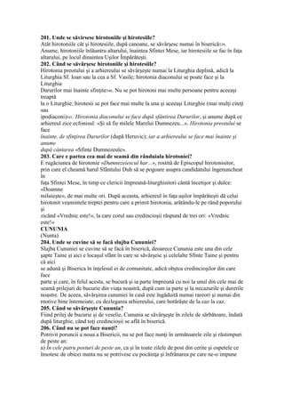 201. Unde se săvirsesc hirotoniile şi hirotesiile?
Atât hirotoniile cât şi hirotesiile, după canoane, se săvârşesc numai în biserică539.
Anume, hirotoniile înlăuntru altarului, înaintea Sfintei Mese, iar hirotesiile se fac în faţa
altarului, pe locul dinaintea Uşilor Împărăteşti.
202. Când se săvârşesc hirotoniile şi hirotesiile?
Hirotonia preotului şi a arhiereului se săvârşeşte numai la Liturghia deplină, adică la
Liturghia Sf. Ioan sau la cea a Sf. Vasile; hirotonia diaconului se poate face şi la
Liturghia
Darurilor mai înainte sfinţite540. Nu se pot hirotoni mai multe persoane pentru aceeaşi
treaptă
la o Liturghie; hirotesii se pot face mai multe la una şi aceeaşi Liturghie (mai mulţi citeţi
sau
ipodiaconi)541. Hirotonia diaconului se face după sfântirea Darurilor, şi anume după ce
arhiereul zice ecfonisul: «Şi să fie milele Marelui Dumnezeu...». Hirotonia preotului se
face
înainte, de sfinţirea Darurilor (după Heruvic); iar a arhiereului se face mai înainte şi
anume
după cântarea «Sfinte Dumnezeule».
203. Care e partea cea mai de seamă din rânduiala hirotoniei?
E rugăciunea de hirotonie «Dumnezeiescul har...», rostită de Episcopul hirotonisitor,
prin care el cheamă harul Sfântului Duh să se pogoare asupra candidatului îngenuncheat
în
faţa Sfintei Mese, în timp ce clericii împreună-liturghisitori cântă încetişor şi dulce:
«Doamne
miluieşte», de mai multe ori. După aceasta, arhiereul în faţa uşilor împărăteşti dă celui
hirotonit veşmintele treptei pentru care a primit hirotonia, arătându-le pe rând poporului
şi
zicând «Vrednic este!», la care corul sau credincioşii răspund de trei ori: «Vrednic
este!»
CUNUNIA
(Nunta)
204. Unde se cuvine să se facă slujba Cununiei?
Slujba Cununiei se cuvine să se facă în biserică, deoarece Cununia este una din cele
şapte Taine şi aici e locaşul sfânt în care se săvârşesc şi celelalte Sfinte Taine şi pentru
că aici
se adună şi Biserica în înţelesul ei de comunitate, adică obştea credincioşilor din care
face
parte şi care, în felul acesta, se bucură şi ia parte împreună cu noi la unul din cele mai de
seamă prilejuri de bucurie din viaţa noastră, după cum ia parte şi la necazurile şi durerile
noastre. De aceea, săvârşirea cununiei în casă este îngăduită numai rareori şi numai din
motive bine întemeiate, cu dezlegarea arhiereului, care hotărăşte de la caz la caz.
205. Când se săvârşeşte Cununia?
Fiind prilej de bucurie şi de veselie, Cununia se săvârşeşte în zilele de sărbătoare, îndată
după liturghie, când toţi credincioşii se află în biserică.
206. Când nu se pot face nunţi?
Potrivit poruncii a noua a Bisericii, nu se pot face nunţi în următoarele zile şi răstimpuri
de peste an:
a) În cele patru posturi de peste an, ca şi în toate zilele de post din cerite şi ospetele ce
însotesc de obicei nunta nu se potrivesc cu pocăinţa şi înfrânarea pe care ne-o impune
 