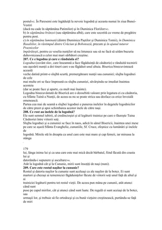 postul542. În Paresemi este îngăduiţă la nevoie logodnă şi aceasta numai în ziua Bunei-
Vestiri
(dacă nu cade în săptămâna Patimilor) şi în Duminica Floriilor543.
b) în săptămâna brânzei (sau săptămâna albă), care este socotită ca vreme de pregătire
pentru post.
c) în săptămâna luminată (dintre Duminica Paştilor şi Duminica Tomii), în Duminica
Rusaliilor, în răstimpul dintre Crăciun şi Bobotează, precum şi în ajunul tuturor
Praznicelor
împărăteşti, pentru ca veselia nunţilor să nu întunece sau să ne facă să uităm bucuria
duhovnicească a celor mai mari sărbători creştine.
207. Ce e logodna şi care e rânduiala ei?
Logodna (cuvânt slav, care înseamnă a face făgăduinţă de căsătorie) e rânduită tocmirii
sau aşezării nunţii a doi tineri care s-au făgăduit unul altuia. Biserica binecuvintează
această
veche datină printr-o slujbă scurtă, premergătoare nunţii sau cununiei; slujba logodnei
de cele
mai multe ori se face împreună cu slujba cununiei, săvârşindu-se imediat înaintea
acesteia
(dar se poate face şi aparte, cu mult mai înainte).
Logodna binecuvântată de Biserică are o deosebită valoare prin legatura ei cu căsătoria,
cu Sfânta Taină a Nunţii, de aceea ea nu se poate strica sau desface ca orice învoială
omenească.
Partea cea mai de seamă a slujbei logodnei e punerea inelelor în degetele logodnicilor
de către preot şi apoi schimbarea acestor inele de către naşi.
208. Ce rost au inelele de la logodnă?
Ele sunt semnul iubirii, al credincioşiei şi al legăturii trainice pe care o făureşte Taina
Căsătoriei între viitorii soţi.
Slujba logodnei şi a cununiei se face în naos, adică în sânul Bisericii, înaintea unei mese
pe care se aşază Sfânta Evanghelie, cununiile, Sf. Cruce, sfeşnice cu lumânări şi inelele
de
logodnă. Mirele stă în dreapta ca unul care este mai mare şi cap femeii, iar mireasa la
stânga
.
179
lui, lânga inima lui şi ca una care este mai mică decât bărbatul, fiind făcută din coasta
lui şi
datorându-i supunere şi ascultare544.
Atât la logodnă cât şi la Cununie, mirii sunt însoţiţi de naşi (nuni).
209. Care este rostul naşilor la cununie?
Rostul şi datoria naşilor la cununie sunt aceleaşi ca ale naşilor de la botez. Ei sunt
martori şi chezaşi ai tememiciei făgăduinţelor făcute de viitorii soţi unul faţă de altul şi
ai
trainiciei legăturii pentru tot restul vieţii. De aceea pun mâna pe cununii, atât atunci
când sunt
puse pe capul mirilor, cât şi atunci când sunt luate. De regulă ei sunt aceiaşi de la botez,
sau
urmaşii lor, şi trebuie să fie ortodocşi şi cu bună vieţuire creştinească, purtându-se faţă
de miri
 