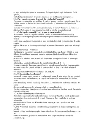 ca nişte părinţi şi învăţători ai acestora545. În timpul slujbei, naşii ţin în mână făclii
aprinse,
simbol al curăţiei mirilor, al luminii darului de sus şi al bucuriei nuntaşilor546.
210. Care e partea cea mai de seamă din rânduiala Cununiei?
Este punerea cununiilor: preotul face de trei ori semnul crucii cu cununiile peste feţele
mirilor, rostind la fiecare, de câte trei ori, cuvintele: «Cununa-se robul (roaba) lui
Dumnezeu
(numele) cu roaba (robul) lui Dumnezeu (numele), în numele Tatălui şi al Fiului şi al
Sfântului Duh», apoi le pune pe capul lor, întâi al mirelui şi apoi al miresei.
211. Ce închipuie „cununiile” care se pun pe capul mirilor?
Acestea sunt făcute în chipul coroanelor cu care se încununau odinioară regii şi
împăraţii. Ele închipuie podoaba, cinstea şi răsplata care se aduc curaţiei şi fecioriei
mirilor
pentru care aceştia sunt încununaţi ca nişte împăraţi, înzestraţi cu puterea de a da viaţa,
a naşte
copii547. De aceea se şi cântă pentru dânşii: «Doamne, Dumnezeul nostru, cu mărire şi
cu
cinste încununează-i pe dânşii!»
După punerea cununiilor, urmează Apostolul (de la Efes. cap. 5, vers 20-33), în care
Sfântul Apostol Pavel aseamănă nunta cu legatura sfântă dintre Hristos şi Biserică,
îndemnând
pe miri să se iubească unul pe altul. Se citeşte apoi Evanghelia în care se istoriseşte
minunea
înfăptuită de Mântuitorul la nunta din Cana Galileii (Ioan 2, 1-11).
Urmează o ectenie, după care preotul binecuvintează paharul de obşte (comun), adică
un pahar cu vin din care dă mirilor să guste pe rând, în timp ce se cântă: «Paharul
mântuirii
voi lua şi numele Domnului voi chema» (Ps. 115, 4).
212. Ce înseamnă paharul acesta?
Înseamnă, pe de o parte, bucuria şi veselia nunţii, iar pe de alta, unirea într-un cuget şi
menirea comună a viitorilor soţi pe care ei vor împărtăşi-o împreună de aici înainte,
având
parte de aceleaşi bucurii şi aceleaşi necazuri548. Aceleaşi lucruri închipuie şi bucata de
pâine
din care se dă acum mirilor să guste, odată cu paharul de obşte.
După aceasta se face înconjurarea de trei ori a mesei de către alaiul de nuntă, format din
slujitori, miri şi naşi.
213. Ce înseamna înconjurarea mesei?
Această înconjurare în chip de horă închipuie bucuria prilejuită de nuntă. Şi deoarece
nunta se face în scopul naşterii de prunci, Biserica ne duce cu gândul la naşterea
minunată a
dumnezeiescului Prunc din Sfânta Fecioară, naştere pe care a prezis-o mai ales
proorocul Isaia
(7, 14). Pe acesta îl îndeamnă acum Biserica, prin cântăre, să dănţuiască împreună cu
noi, de
bucurie că i s-a împlinit proorocia: «Isaie, dănţuieşte! Fecioara a avut în pântece...» etc.
Se
cântă, de asemenea, şi celelalte două cântări de la slujba hirotoniei: «Sfinţilor
Mucenici..» şi
 