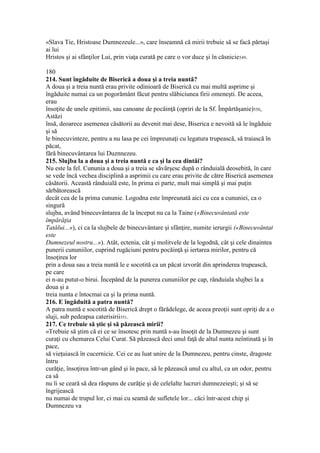 «Slava Tie, Hristoase Dumnezeule...», care înseamnă că mirii trebuie să se facă părtaşi
ai lui
Hristos şi ai sfânţilor Lui, prin viaţa curată pe care o vor duce şi în căsnicie549.
180
214. Sunt îngăduite de Biserică a doua şi a treia nuntă?
A doua şi a treia nuntă erau privite odinioară de Biserică cu mai multă asprime şi
îngăduite numai ca un pogorământ făcut pentru slăbiciunea firii omeneşti. De aceea,
erau
însoţite de unele epitimii, sau canoane de pocăinţă (opriri de la Sf. Împărtăşanie)550,
Astăzi
însă, deoarece asemenea căsătorii au devenit mai dese, Biserica e nevoită să le îngăduie
şi să
le binecuvinteze, pentru a nu lasa pe cei împreunaţi cu legatura trupească, să traiască în
păcat,
fără binecuvântarea lui Duznnezeu.
215. Slujba la a doua şi a treia nuntă e ca şi la cea dintâi?
Nu este la fel. Cununia a doua şi a treia se săvârşesc după o rânduială deosebită, în care
se vede încă vechea disciplină a asprimii cu care erau privite de către Biserică asemenea
căsătorii. Această rânduială este, în prima ei parte, mult mai simplă şi mai puţin
sărbătorească
decât cea de la prima cununie. Logodna este împreunată aici cu cea a cununiei, ca o
singură
slujba, având binecuvântarea de la început nu ca la Taine («Binecuvântată este
împărăţia
Tatălui...»), ci ca la slujbele de binecuvântare şi sfânţire, numite ierurgii («Binecuvântat
este
Dumnezeul nostru...»). Atât, ectenia, cât şi molitvele de la logodnă, cât şi cele dinaintea
punerii cununiilor, cuprind rugăciuni pentru pocăinţă şi iertarea mirilor, pentru că
însoţirea lor
prin a doua sau a treia nuntă le e socotită ca un păcat izvorât din aprinderea trupească,
pe care
ei n-au putut-o birui. Începând de la punerea cununiilor pe cap, rânduiala slujbei la a
doua şi a
treia nunta e întocmai ca şi la prima nuntă.
216. E îngăduită a patra nuntă?
A patra nuntă e socotită de Biserică drept o fărădelege, de aceea preoţii sunt opriţi de a o
sluji, sub pedeapsa caterisirii551.
217. Ce trebuie să ştie şi să păzească mirii?
«Trebuie să ştim că ei ce se însotesc prin nuntă s-au însoţit de la Dumnezeu şi sunt
curaţi cu chemarea Celui Curat. Să păzească deci unul faţă de altul nunta neîntinată şi în
pace,
să vieţuiască în cucernicie. Cei ce au luat unire de la Dumnezeu, pentru cinste, dragoste
întru
curăţie, însoţirea într-un gând şi în pace, să le păzească unul cu altul, ca un odor, pentru
ca să
nu li se ceară să dea răspuns de curăţie şi de celelalte lucruri dumnezeieşti; şi să se
îngrijească
nu numai de trupul lor, ci mai cu seamă de sufletele lor... căci într-acest chip şi
Dumnezeu va
 