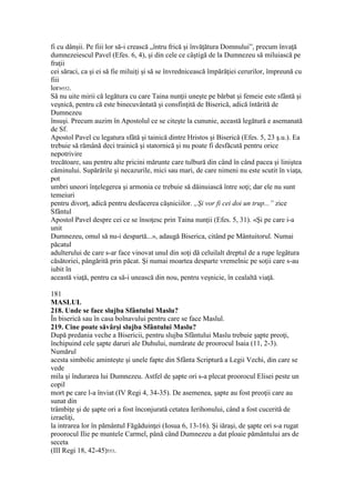 fi cu dânşii. Pe fiii lor să-i crească „întru frică şi învăţătura Domnului”, precum învaţă
dumnezeiescul Pavel (Efes. 6, 4), şi din cele ce câştigă de la Dumnezeu să miluiască pe
fraţii
cei săraci, ca şi ei să fie miluiţi şi să se învrednicească împărăţiei cerurilor, împreună cu
fiii
lor»552.
Să nu uite mirii că legătura cu care Taina nunţii uneşte pe bărbat şi femeie este sfântă şi
veşnică, pentru că este binecuvântată şi consfinţită de Biserică, adică întărită de
Dumnezeu
însuşi. Precum auzim în Apostolul ce se citeşte la cununie, această legătură e asemanată
de Sf.
Apostol Pavel cu legatura sfâtă şi tainică dintre Hristos şi Biserică (Efes. 5, 23 ş.u.). Ea
trebuie să rămână deci trainică şi statornică şi nu poate fi desfăcută pentru orice
nepotrivire
trecătoare, sau pentru alte pricini mărunte care tulbură din când în când pacea şi liniştea
căminului. Supărările şi necazurile, mici sau mari, de care nimeni nu este scutit în viaţa,
pot
umbri uneori înţelegerea şi armonia ce trebuie să dăinuiască între soţi; dar ele nu sunt
temeiuri
pentru divorţ, adică pentru desfacerea căşniciilor. „Şi vor fi cei doi un trup...” zice
Sfântul
Apostol Pavel despre cei ce se însoţesc prin Taina nunţii (Efes. 5, 31). «Şi pe care i-a
unit
Dumnezeu, omul să nu-i despartă...», adaugă Biserica, citând pe Mântuitorul. Numai
păcatul
adulterului de care s-ar face vinovat unul din soţi dă celuilalt dreptul de a rupe legătura
căsătoriei, pângărită prin păcat. Şi numai moartea desparte vremelnic pe soţii care s-au
iubit în
această viaţă, pentru ca să-i unească din nou, pentru veşnicie, în cealaltă viaţă.
181
MASLUL
218. Unde se face slujba Sfântului Maslu?
În biserică sau în casa bolnavului pentru care se face Maslul.
219. Cine poate săvârşi slujba Sfântului Maslu?
După predania veche a Bisericii, pentru slujba Sfântului Maslu trebuie şapte preoţi,
închipuind cele şapte daruri ale Duhului, numărate de proorocul Isaia (11, 2-3).
Numărul
acesta simbolic aminteşte şi unele fapte din Sfânta Scriptură a Legii Vechi, din care se
vede
mila şi îndurarea lui Dumnezeu. Astfel de şapte ori s-a plecat proorocul Elisei peste un
copil
mort pe care l-a înviat (IV Regi 4, 34-35). De asemenea, şapte au fost preoţii care au
sunat din
trâmbiţe şi de şapte ori a fost înconjurată cetatea Ierihonului, când a fost cucerită de
izraeliţi,
la intrarea lor în pământul Făgăduinţei (Iosua 6, 13-16). Şi iăraşi, de şapte ori s-a rugat
proorocul Ilie pe muntele Carmel, până când Dumnezeu a dat ploaie pământului ars de
seceta
(III Regi 18, 42-45)553.
 