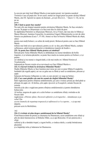 La nevoie pot sluji însă Sfântul Maslu şi mai puţini preoţi: trei (pentru numărul
Treimii)554 sau cel puţin doi. În tot cazul, numai un singur preot nu poate săvârşi Sfântul
Maslu, căci Sf. Apostol ne spune să chemam „preoţii Bisericii...” (Iacov 5, 14), iar nu
pe un
preot.
220. Când se poate face maslu?
Nu sunt zile sau timpuri anumite pentru săvârşirea Sfântului Maslu. Se face oricând e
nevoie. În popor se obişnuieşte a se face mai ales în zilele de post.
În săptămâna Patimilor se obişnuieşte Miercuri, Joi şi Vineri, dar mai ales în Sfânta şi
Marea Miercuri, înaintea Ceasurilor, în amintirea Ungerii Mântuitorului cu mir de către
femeia cea păcătoasa (Luca 7, 37-38). Atunci se face în biserici Sfântul Maslu de obşte,
adică
pentru mai mulţi bolnavi, cu sobor de mulţi preoti. Bolnavul pentru care se face Sfântul
Maslu
trebuie mai întâi să se spovedească, pentru ca să i se dea, prin Sfântul Maslu, curăţire
sufleteasca, adică iertarea păcatelor şi tămăduirea trupului de boală555.
221. Se poate face Sfântul Maslu pentru cei sănătoşi?
Întrucât prin Taina Sfântului Maslu se dobândeşte nu numai tămăduire de bolile
trupului, ci şi iertarea păcatelor, se poate face maslu nu numai pentru cei bolnavi, ci şi
pentru
cei sănătoşi şi nu numai o singură dată, ci de mai multe ori. Sfântul Simion al
Tesalonicului
îndeamnă pe fiecare creştin să se nevoiască a-şi face Sfântul Maslu556.
222. Ce lucruri trebuie la săvârşirea Sfântului Maslu?
Slujba Sfântului Maslu se face înaintea unei mese pe care se pune Sfânta Evanghelie,
lumânări (de regulă şapte), un vas cu grâu sau cu făină şi unul cu untdelemn, precum şi
şapte
beţişoare de busuioc înfăşurate cu vată, cu care preoţii vor unge pe bolnav.
223. Care sunt părţile cele mai de seamă ale slujbei Sfântului Maslu?
Întâi rugăciunea pentru sfinţirea untdelemnului, pe care o rostesc preoţii pe rând până se
plineşte de şapte ori. Al doilea, cele şapte Apostole şi Evanghelii, urmate fiecare de
ectenia
întreită şi de câte o rugăciune pentru sfinţirea untdelemnului şi pentru tămăduirea
bolnavului.
Al treilea, ungerea de şapte ori a celui bolnav cu untdelemn sfinţit, rostindu-se de
fiecare dată
rugăciunea: «Părinte sfânte, Doctorul sufletelor şi al trupurilor... tămăduieşte şi pe
robul Tău
acesta (numele) de neputinţa trupească şi sufletească ce l-a cuprins... » şi aşa mai
departe,
precum scrie în Molitfelnic.
182
224. Ce trebuie să ştim despre untdelemnul de la Sfântul Maslu?
Fiind binecuvântat de preoţi cu chemarea lui Dumnezeu, acest untdelemn este sfinţit şi
plin de darul dumnezeiesc al Duhului Sfânt, ca şi apa Botezului. El are puterea de a
sfinţi
sufletul şi de a tămădui trupul, a izgoni bolile, a vindeca rănile, a curăţi întinăciunea
păcatului
şi a împărtăşi mila şi îndurarea lui Dumnezeu.
 