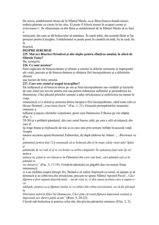 De aceea, untdelemnul rămas de la Sfântul Maslu, ca şi făina binecuvântată atunci,
trebuie păstrate cu cinste în loc ales. El poate fi folosit numai în scopuri curate şi
evlavioase557. Se obişnuieşte ca din făina şi untdelemnul de la Sfântul Maslu să se facă
o
turtişoară, din care se dă bolnavului să mănânce. În unele părţi, din această făină se fac
prescuri pentru Liturghie. Untdelemnul se poate pune în candelă să ardă, fie în casă, fie
la
biserică.
DESPRE IERURGII
225. Mai are Biserica Ortodoxă şi alte slujbe pentru sfinţirea omului, în afară de
Sfintele Taine?
Da, ierurgiile.
226. Ce sunt acestea?
Sunt rugăciuni de binecuvântare şi sfinţire a omului în diferite momente şi împrejurări
ale vieţii, precum şi de binecuvântarea şi sfinţirea firii înconjurătoare şi a diferitelor
obiecte
sau lucruri de folos omului.
227. Care este rostul şi scopul ierurgiilor?
Să curăţească şi să binecuvinteze pe om şi firea înconjurătoare sau vietăţile şi lucrurile
de care omul are nevoie pentru trai sau pentru mântuirea sufletului şi preamărirea lui
Dumnezeu. Căci păcatul primilor oameni a adus stricăciunea şi nefericirea nu numai în
viaţa
omenească, ci a stricat şi armonia dintru început a firii înconjurătoare, când toate cele ce
făcuse Domnul „erau bune foarte” (Fac. 1, 31). Greşeala protopărintilor neamului
omenesc a
tulburat şi pacea celorlalte vieţuitoare, peste care Dumnezeu îl făcuse pe om stăpân
(Fac. 1,
28-30) şi a prihănit pământul, din care omul fusese zidit, pe care e silit să trăiască, din
care el
îşi trage hrana şi mijloacele de trai şi cu care este prin urmare înfrăţit în această viaţă.
Asupra
tuturor acestora apasă blestemul Ziditorului, de după căderea lui Adam: „...Blestemat va
fi
pământul pentru tine! Cu osteneală să te hrăneşti din el în toate zilele vieţii tale! Spini
şi
pălămidă îţi va rodi el şi te vei hrăni cu iarba câmpului! În sudoarea feţei tale îţi vei
mânca
pâinea ta, până te vei întoarce în Pământul din care eşti luat; căci pământ eşti şi în
pământ te
vei întoarce” (Fac. 3, 17-18). Urmările păcatului au păgubit deci nu numai fiinţa
omenească,
ci s-au răsfrânt asupra întregii firi, făcând-o să sufere împreună cu omul, să aştepte şi să
dorească şi ea izbăvirea din stricăciune, precum ne spune Sfântul Apostol Pavel: „Căci
făptura a fost supusă deşertăciunii, - nu de voia ei, ci din cauza aceluia care a supus-o -
cu
nădejde, pentru ca şi făptura însăşi se va izbăvi din robia stricăciunii, ca să fie părtaşă
la
libertatea măririi fiilor lui Dumnezeu. Căci ştim că toată făptura împreună susţină şi
împreună are dureri până acum” (Rom. 8, 20-22).
Căzută sub înrâurirea şi puterea celui rău, din pricina păcatului omenesc (Efes. 2, 2),
 