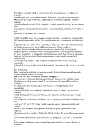 firea văzută a capătat, odată cu omul, putinţă de a fi adusă din nou la curăţenia şi
armonia
dintru început, prin venirea Mântuitorului. Îmbrăcând cu adevărat firea omenească,
Mântuitorul Şi-a legat toată viaţa Sa pământească de natură; mergând pe pământ, a
străbătut
ogoarele şi lanurile, a iubit florile câmpului şi a admirat păsările cerului, pe care le-a dat
pildă
omului pentru strălucirea şi frumuseţea lor, a mâncat roadele pământului, S-a botezat în
apa
Iordanului, a fost uns cu mir şi aromate.
Astfel, sfinţind El însuşi firea omenească pe care a purtat-o, Mântuitorul a lăsat sfinţilor
Săi Apostoli şi puterea de a sfinţi firea înconjurătoare, de a o sustrage de sub înrâurirea
şi
stăpânirea celui rău (Matei 10, 8; Marcu 16, 17-18), de a o aduce din nou sub înrâurirea
harului dumnezeiesc, spre slava lui Dumnezeu şi spre folosul omului558.
De aceea, Biserica Ortodoxă binecuvintează toate lucrurile firii: florile şi iarba
câmpului, tărinile, livezile şi lanurile, roadele pământului şi fructele pomilor, ramurile
arborilor, mâncărurile şi tot ceea ce vine în atingere cu omul, după folosul şi trebuinţele
fiecăruia. Ea binecuvintează de asemenea şi munca credinciosului, ocupaţiile şi
îndeletnicirile
cu care acesta îşi întreţine viaţa, începutul şi sfârşitul oricărei munci, precum şi
momentele,
întâmplările şi împrejurările cele mai de seamă din viaţa noastră, atât cele de bucurie cât
şi
cele de întristare.
Toate rugăciunile şi slujbele săvârşite cu un astfel de scop şi în asemenea împrejurări
poartă în general numirea de ierurgii.
228. Care sunt deci roadele sau urmările ierurgiilor?
Prin ele puterea sfinţitoare şi înrâurirea curţitoare a Bisericii se revarsă atât asupra
fiinţei omeneşti, cât şi asupra întregii firi, scotând-o de sub puterea blestemului şi
sfânţind-o.
Cu alte cuvinte, prin Biserică, adică prin slujitorii ei, se împărtăşeşte şi firii
neînsufleţite,
precum şi vietăţilor necuvântătoare, harul dumnezeiesc, în măsura care le este de
trebuinţă.
Astfel, după cuvântul Sf. Apostol Pavel, „orice făptură a lui Dumnezeu este bună şi
nimic nu
este de lepădat, dacă se ia cu mulţumire, căci se sfinţeşte prin cuvântul lui Dumnezeu şi
prin
rugăciune” (I Tim. 4, 4-5). Firea văzută, care până aici era mai degrabă potrivnică
omului,
devine în felul acesta un mijloc prielnic de trai şi un ajutor spre mântuire, fiind
împreună
părtaşă cu omul la preamărirea Ziditorului. Omul, împăcat din nou cu Dumnezeu, atrage
deci
cu sine toată zidirea din nou spre Dumnezeu şi o apropie de El, ca totul să fie străbătut
şi
desăvârşit de harul dumnezeiesc. Ierurgiile pregătesc astfel şi prevestesc făptura cea
nouă care
 