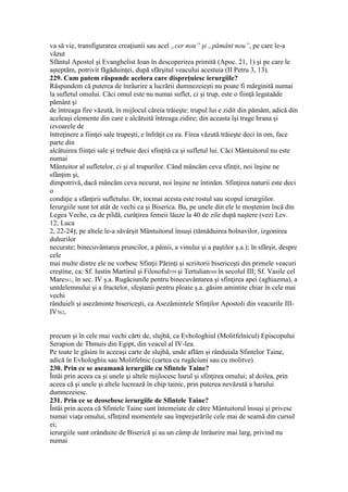 va să vie, transfigurarea creaţiunii sau acel „cer nou” şi „pământ nou”, pe care le-a
văzut
Sfântul Apostol şi Evanghelist Ioan în descoperirea primită (Apoc. 21, 1) şi pe care le
aşteptăm, potrivit făgăduinţei, după sfârşitul veacului acestuia (II Petru 3, 13).
229. Cum putem răspunde acelora care dispreţuiesc ierurgiile?
Răspundem că puterea de înrâurire a lucrării dumnezeieşti nu poate fi mărginită numai
la sufletul omului. Căci omul este nu numai suflet, ci şi trup, este o fiinţă legataăde
pământ şi
de întreaga fire văzută, în mijlocul căreia trăieşte: trupul lui e zidit din pământ, adică din
aceleaşi elemente din care e alcătuită întreaga zidire; din aceasta îşi trage hrana şi
izvoarele de
întreţinere a fiinţei sale trupeşti, e înfrăţit cu ea. Firea văzută trăieşte deci în om, face
parte din
alcătuirea fiinţei sale şi trebuie deci sfinţită ca şi sufletul lui. Căci Mântuitorul nu este
numai
Mântuitor al sufletelor, ci şi al trupurilor. Când mâncăm ceva sfinţit, noi înşine ne
sfânţim şi,
dimpotrivă, dacă mâncăm ceva necurat, noi înşine ne întinăm. Sfinţirea naturii este deci
o
condiţie a sfânţirii sufletului. Or, tocmai acesta este rostul sau scopul ierurgiilor.
Ierurgiile sunt tot atât de vechi ca şi Biserica. Ba, pe unele din ele le moştenim încă din
Legea Veche, ca de pildă, curăţirea femeii lăuze la 40 de zile după naştere (vezi Lev.
12; Luca
2, 22-24); pe altele le-a săvârşit Mântuitorul însuşi (tămăduirea bolnavilor, izgonirea
duhurilor
necurate; binecuvântarea pruncilor, a pâinii, a vinului şi a paştilor ş.a.); în sfârşit, despre
cele
mai multe dintre ele ne vorbesc Sfinţii Părinţi şi scriitorii bisericeşti din primele veacuri
creştine, ca: Sf. Iustin Martirul şi Filosoful559 şi Tertulian560 în secolul III; Sf. Vasile cel
Mare561, în sec. IV ş.a. Rugăciunile pentru binecuvântarea şi sfinţirea apei (aghiazma), a
untdelemnului şi a fructelor, sfeştanii pentru ploaie ş.a. găsim amintite chiar în cele mai
vechi
rânduieli şi asezăminte bisericeşti, ca Asezămintele Sfinţilor Apostoli din veacurile III-
IV562,
precum şi în cele mai vechi cărti de, slujbă, ca Evhologhiul (Molitfelnicul) Episcopului
Serapion de Thmuis din Egipt, din veacul al IV-lea.
Pe toate le găsim în aceeaşi carte de slujbă, unde aflăm şi rânduiala Sfintelor Taine,
adică în Evhologhiu sau Molitfelnic (cartea cu rugăciuni sau cu molitve).
230. Prin ce se aseamană ierurgiile cu Sfintele Taine?
Întâi prin aceea ca şi unele şi altele mijlocesc harul şi sfinţirea omului; al doilea, prin
aceea că şi unele şi altele lucrează în chip tainic, prin puterea nevăzută a harului
dumnezeiesc.
231. Prin ce se deosebesc ierurgiile de Sfintele Taine?
Întâi prin aceea că Sfintele Taine sunt întemeiate de către Mântuitorul însuşi şi privesc
numai viaţa omului, sfInţind momentele sau împrejurările cele mai de seamă din cursul
ei;
ierurgiile sunt orânduite de Biserică şi au un câmp de înrâurire mai larg, privind nu
numai
 
