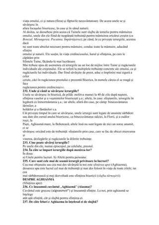 viaţa omului, ci şi natura (firea) şi făpturile necuvântatoare. De aceea unele se şi
săvârşesc în
afara locaşului bisericesc, în case şi în sânul naturii.
Al doilea, se deosebesc prin aceea că Tainele sunt slujbe de temelie pentru mântuirea
omului, unele din ele fiind de neapărată trebuinţă pentru mântuirea oricărui creştin (ca
Botezul, Mirungerea, Pocainta, Împărtăşirea); pe când, în ce priveşte ierurgiile, acestea
dacă
nu sunt toate absolut necesare pentru mântuire, conduc toate la mântuire, aducând
sfinţire
omului şi naturii. Ele susţin, în viaţa credinciosului, harul şi sfinţenia, pe care le
căpătăm prin
Sfintele Taine, făcându-le mai lucrătoare.
Mai trebuie spus de asemenea că ierurgiile au un loc de mijloc între Taine şi rugăciunile
individuale ale creştinului. Ele se referă la multiplele trebuinţe concrete ale omului, ca şi
rugăciunile lui individuale. Dar fiind săvârşite de preot, aduc o împlinire mai sigură a
celor
cerute, căci în rugăciunea preotului e prezentă Biserica, în numele căreia el se roagă şi
face
rugăciunea pentru credincioşi563.
232. Unde şi când se săvârşesc ierurgiile?
Unele se săvârşesc în biserică, de pildă: molitva mamei la 40 de zile după naştere,
sfinţirea vaselor şi a veşmintelor bisericeşti ş.a.; altele, în case: sfeştaniile, ierurgiile în
legătură cu înmormântarea ş.a.; iar altele, afară din case, pe câmp: binecuvântarea
tărinilor; a
holdelor şi a fântânilor s.a.
Cât priveşte timpul în care se săvârşesc, unele ierurgii sunt legate de anumite sărbători
sau date din cursul anului bisericesc, ca binecuvântarea salciei, la Florii, şi a ouălor
roşii, la
Paşti, Aghiasmă mare, la Bobotează; altele însă nu sunt legate de nici un soroc anumit,
ci se
săvârşesc oricând este de trebuinţă: sfeştaniile prin case, care se fac de obicei miercurea
şi
vinerea, dezlegările şi rugăciunile la diferite trebuinţe.
233. Cine poate săvârşi ierurgiile?
Pe unele din ele, numai episcopul, pe celelalte, preotul.
234. În câte se împart ierurgiile după menirea lor?
În doua:
a) Unele pentru lucruri. b) Altele pentru persoane.
235. Care sunt cele mai de seamă ierurgii privitoare la lucruri?
Cea mai obişnuita sau cea mai des săvârşită la noi este sfinţirea apei (Aghiazma),
deoarece apa este lucrul cel mai de trebuinţă şi mai des folosit în viaţa de toate zilele; iar
cea
mai sărbătorească şi mai dezvoltată este sfinţirea bisericii (slujba târnoşirii).
DESPRE AGHIASMĂ
(Sfinţirea apei)
236. Ce înseamnă cuvântul „Aghiazmă” (Aiasma)?
Cuvântul este grecesc (aJgivasmoV") şi înseamnă sfinţire. La noi, prin aghiasmă se
înţelege
atât apă sfinţită, cât şi slujbă pentru sfinţirea ei.
237. De câte feluri e Aghiazma în înţelesul ei de slujbă?
 