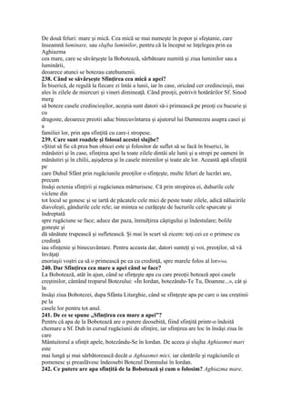 De două feluri: mare şi mică. Cea mică se mai numeşte în popor şi sfeştanie, care
înseamnă luminare, sau slujba luminilor, pentru că la început se înţelegea prin ea
Aghiazma
cea mare, care se săvârşeşte la Bobotează, sărbătoare numită şi ziua luminilor sau a
luminării,
deoarece atunci se botezau catehumenii.
238. Când se săvârşeşte Sfinţirea cea mică a apei?
În biserică, de regulă la fiecare zi întâi a lunii, iar în case, oricând cer credincioşii, mai
ales în zilele de miercuri şi vineri dimineaţă. Când preoţii, potrivit hotărârilor Sf. Sinod
merg
să boteze casele credincioşilor, aceştia sunt datori să-i primească pe preoţi cu bucurie şi
cu
dragoste, deoarece preotii aduc binecuvîntarea şi ajutorul lui Dumnezeu asupra casei şi
a
familiei lor, prin apa sfinţită cu care-i stropesc.
239. Care sunt roadele şi folosul acestei slujbe?
«Ştiut să fie că prea bun obicei este şi folositor de suflet să se facă în biserici, în
mănăstiri şi în case, sfinţirea apei la toate zilele dintâi ale lunii şi a stropi pe oameni în
mănăstiri şi în chilii, aşişderea şi în casele mirenilor şi toate ale lor. Această apă sfinţită
pe
care Duhul Sfânt prin rugăciunile preoţilor o sfinţeşte, multe feluri de lucrări are,
precum
însăşi ectenia sfinţirii şi rugăciunea mărturisesc. Că prin stropirea ei, duhurile cele
viclene din
tot locul se gonesc şi se iartă de păcatele cele mici de peste toate zilele, adică nălucirile
diavoleşti, gândurile cele rele; iar mintea se curăţeşte de lucrurile cele spurcate şi
îndreptată
spre rugăciune se face; aduce dar paza, înmulţirea câştigului şi îndestulare; bolile
goneşte şi
dă sănătate trupească şi sufletească. Şi mai în scurt să zicem: toţi cei ce o primesc cu
credinţă
iau sfinţenie şi binecuvântare. Pentru aceasta dar, datori sunteţi şi voi, preoţilor, să vă
învăţaţi
enoriaşii voştri ca să o primească pe ea cu credinţă, spre marele folos al lor»564.
240. Dar Sfinţirea cea mare a apei când se face?
La Bobotează, atât în ajun, când se sfinţeşte apa cu care preoţii botează apoi casele
creştinilor, cântând troparul Botezului: «În Iordan, botezându-Te Tu, Doamne...», cât şi
în
însăşi ziua Bobotezei, dupa Sfânta Liturghie, când se sfinţeşte apa pe care o iau creştinii
pe la
casele lor pentru tot anul.
241. De ce se spune „Sfinţirea cea mare a apei”?
Pentru că apa de la Bobotează are o putere deosebită, fiind sfinţită printr-o îndoită
chemare a Sf. Duh în cursul rugăciunii de sfinţire, iar sfinţirea are loc în însăşi ziua în
care
Mântuitorul a sfinţit apele, botezându-Se în Iordan. De aceea şi slujha Aghiasmei mari
este
mai lungă şi mai sărbătorească decât a Aghiasmei mici, iar cântările şi rugăciunile ei
pomenesc şi preaslăvesc îndeosebi Botezul Domnului în Iordan.
242. Ce putere are apa sfinţită de la Bobotează şi cum o folosim? Aghiazma mare,
 