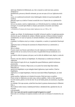 adică apa sfinţită de la Bobotează, are, într-o masură cu mult mai mare, puterea
sfintţtoare şi
tămăduitoare, precum şi darurile minunate, pe care am spus că le are Aghiazma mică.
De
aceea, ea se păstrează nestricată vreme îndelungată, rămâne tot aşa de proaspătă, de
curată şi
plăcută la gust ca şi când ar fi atunci scoasă din izvor. O parte din ea se păstrează în
biserică,
într-un vas anume, numit şi Aghiazmatar, şi e folosită de preot la o mulţime de slujbe
(ierurgii). Cu această apă sfinţită se stropesc persoanele şi lucrurile care trebuie
exorcizate,
564 Molitfelnicul, Povăţuirea din fruntea slujbei Aghiazmei mici, ed. 1984, p. 169.
186
curăţite sau sfinţite. Se întrebuinţează, de pildă: la botezul copiilor, la rugăciunea pentru
durerea de cap, la rânduiala de curăţire a fântânii spurcate, la binecuvântarea începerii
semănăturilor, la vasul cel spurcat, la Ţarinele (holdele), viile şi grădinile bântuite de
lacuste
şi gândaci, la sfinţirea crucii şi a troiţei, a clopotului, a vaselor şi veşmintelor bisericeşti
ş.a.
Aghiazma mare se foloseşte de asemenea la sfinţirea bisericii şi a antimiselor, a
Sfântului
Mir şi a altora.
Fiecare creştin sau fiecare casă trebuie să ia din Aghiazma de la Bobotează şi să o
păstreze într-un vas curat şi la loc de cinste. Se gustă dintr-însa pe nemâncate şi cu
multă
cuviinţă în zilele de ajunare şi de post, sau în zilele de sărbători mari, după ce venim de
la
biserică, mai ales când nu ne împărtăşim. Se obişnuieşte ca credincioşii să bea din
Aghiazma
mare timp de 8 (opt) zile în şir, începând din ajunul Bobotezei, până la încheierea
praznicului,
adică până la 13 ianuarie. Dupa aceea, ea se poate lua numai dupa Spovedanie.
Îndeosebi cei
opriţi de la împărtăşire se pot mângâia luând Aghiazma şi apoi anafora. Când ne
împărtăşim,
Aghiazma se ia după împărtăşire, fiind mai mică decât Sfânta Împărtăşanie, iar când
luăm
numai anafora, Aghiazma se ia înainte de aceasta, fiind mai mare ca anafora.
Putem stropi cu Aghiazma cea mare casa, curtea şi grădina, vitele şi chiar ogoarele şi
livezile noastre, pentru a le feri de rele. În caz de boală, putem, de asemenea, să gustăm
din ea
cu credinţă. Căci apa aceasta, având într-însa darul şi puterea dumnezeiască a Sfântului
Duh, a
făcut adesea multe minuni, însănătoşind bolnavi, tămăduind răni, aparând de rele, de
necazuri
şi de primejdii.
243. Care sunt cele mai de seamă ierurgii în legatură cu omul?
Sunt cele ce se săvârşesc la naşterea omului şi cele care se săvârşesc la moartea lui, sau
în
 