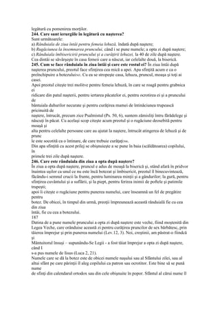 legătură cu pomenirea morţilor.
244. Care sunt ierurgiile în legătură cu naşterea?
Sunt următoarele:
a) Rânduiala de ziua întâi pentru femeia lehuză, îndată după naştere;
b) Rugăciunea la însemnarea pruncului, când i se pune numele; a opta zi după naştere;
c) Rânduiala îmbisericirii pruncului şi a curăţirii lehuzei, la 40 de zile după naştere.
Cea dintâi se săvârşeşte în casa femeii care a născut, iar celelalte două, la biserică.
245. Cum se face rânduiala în ziua întâi şi care este rostul ei? În ziua întâi după
naşterea pruncului, preotul face sfinţirea cea mică a apei. Apa sfinţită acum e ca o
preînchipuire a botezului565. Cu ea se stropeşte casa, lehuza, pruncul, moaşa şi toţi ai
casei.
Apoi preotul citeşte trei molitve pentru femeia lehuză, în care se roagă pentru grabnica
ei
ridicare din patul naşterii, pentru iertarea păcatelor ei, pentru ocrotirea ei şi a pruncului
de
bântuiala duhurilor necurate şi pentru curăţirea mamei de întinăciunea trupească
pricinuită de
naştere, întrucât, precum zice Psalmistul (Ps. 50, 6), suntem zămisliţi întru fărădelege şi
născuţi în păcat. Cu acelaşi scop citeşte acum preotul şi o rugăciune deosebită pentru
moaşă şi
alta pentru celelalte persoane care au ajutat la naştere, întrucât atingerea de lehuză şi de
prunc
le este socotită ca o întinare, de care trebuie curăţaţi566.
Din apa sfinţită cu acest prilej se obişnuieşte a se pune în baia (scăldătoarea) copilului,
în
primele trei zile după naştere.
246. Care este rânduiala din ziua a opta după naştere?
În ziua a opta după naştere, pruncul e adus de moaşă la biserică şi, stând afară în pridvor
înaintea uşilor ca unul ce nu este încă botezat şi îmbisericit, preotul îl binecuvintează,
făcându-i semnul crucii la frunte, pentru luminarea minţii şi a gândurilor; la gură, pentru
sfinţirea cuvântului şi a suflării, şi la piept, pentru ferirea inimii de poftele şi patimile
trupeşti;
apoi îi citeşte o rugăciune pentru punerea numelui, care înseamnă un fel de pregătire
pentru
botez. De obicei, în timpul din urmă, preoţii împreunează această rânduială fie cu cea
din ziua
întâi, fie cu cea a botezului.
187
Datina de a pune numele pruncului a opta zi după naştere este veche, fiind moştenită din
Legea Veche, care orânduise această zi pentru curăţirea pruncilor de sex bărbătesc, prin
tăierea împrejur şi prin punerea numelui (Lev.12, 3). Noi, creştinii, am păstrat-o fiindcă
şi
Mântuitorul însuşi – supunându-Se Legii - a fost tăiat împrejur a opta zi după naştere,
când I
s-a pus numele de Iisus (Luca 2, 21).
Numele care se dă la botez este de obicei numele naşului sau al Sfântului zilei, sau al
altui sfânt pe care părinţii îl aleg copilului ca patron sau ocrotitor. Este bine să se pună
nume
de sfinţi din calendarul ortodox sau din cele obişnuite în popor. Sfântul al cărui nume îl
 