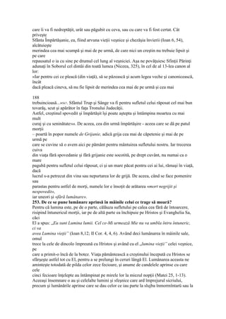 care îi va fi nedreptăţit, urât sau păgubit cu ceva, sau cu care va fi fost certat. Cât
priveşte
Sfânta Împărtăşanie, ea, fiind arvuna vieţii veşnice şi chezăşia învierii (Ioan 6, 54),
alcătuieşte
merindea cea mai scumpă şi mai de pe urmă, de care nici un creştin nu trebuie lipsit şi
pe care
repausatul o ia cu sine pe drumul cel lung al veşniciei. Aşa ne povăţuiesc Sfinţii Părinţi
adunaţi în Soborul cel dintâi din toată lumea (Niceea, 325), în cel de al 13-lea canon al
lor:
«Iar pentru cei ce pleacă (din viaţă), să se păzească şi acum legea veche şi canonicească,
încât
dacă pleacă cineva, să nu fie lipsit de merindea cea mai de pe urmă şi cea mai
188
trebuincioasă...»567. Sfântul Trup şi Sânge va fi pentru sufletul celui răposat cel mai bun
tovarăş, scut şi apărător în faţa Tronului Judecăţii.
Astfel, creştinul spovedit şi împărtăşit îşi poate aştepta şi întâmpina moartea cu mai
mult
curaj şi cu seninătate568. De aceea, cea din urmă împărtăşire - aceea care se dă pe patul
morţii
– poartă în popor numele de Grijanie, adică grija cea mai de căpetenie şi mai de pe
urmă pe
care se cuvine să o avem aici pe pământ pentru mântuirea sufletului nostru. Iar trecerea
cuiva
din viaţa fără spovedanie şi fără grijanie este socotită, pe drept cuvânt, nu numai ca o
mare
pagubă pentru sufletul celui răposat, ci şi un mare păcat pentru cei ai lui, rămaşi în viaţă,
dacă
lucrul s-a petrecut din vina sau nepurtarea lor de grijă. De aceea, când se face pomenire
sau
parastas pentru astfel de morţi, numele lor e însoţit de arătarea «mort negrijit şi
nespovedit»,
iar uneori şi «fără lumânare».
253. De ce se pune lumânare aprinsă în mâinile celui ce trage să moară?
Pentru că lumina este, pe de o parte, călăuza sufletului pe calea cea fără de întoarcere,
risipind întunericul morţii, iar pe de altă parte ea închipuie pe Hristos şi Evanghelia Sa,
căci
El a spus: „Eu sunt Lumina lumii. Cel ce-Mi urmează Mie nu va umbla întru întuneric,
ci va
avea Lumina vieţii” (Ioan 8,12; II Cor. 4, 4, 6). Având deci lumânarea în mâinile sale,
omul
trece la cele de dincolo împreună cu Hristos şi având cu el „lumina vieţii” celei veşnice,
pe
care a primit-o încă de la botez. Viaţa pământească a creştinului începută cu Hristos se
sfârşeşte astfel tot cu El, pentru a se prelungi în ceruri lângă El. Lumânarea aceasta ne
aminteşte totodată de pilda celor zece fecioare, şi anume de candelele aprinse cu care
cele
cinci fecioare înţelepte au întâmpinat pe mirele lor la miezul nopţii (Matei 25, 1-13).
Aceeaşi însemnare o au şi celelalte lumini şi sfeşnice care ard împrejurul sicriului,
precum şi lumânările aprinse care se dau celor ce iau parte la slujba înmormîntarü sau la
 