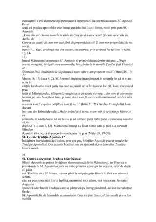 cunoaşterii vieţii dumnezeieşti petrecuseră împreună şi în care trăiau acum. Sf. Apostol
Pavel
arată că predica apostolilor este însuşi cuvântul lui Iisus Hristos, rostit prin gura Sf,
Apostoli:
„Cum dar vor chema numele Aceluia în Care încă n-au crezut? Şi cum vor crede în
Acela, de
Care n-au auzit? Şi cum vor auzi fără de propovăduitori? Şi cum vor propovădui de nu
vor fi
trimişi?… Deci, credinţa este din auzire, iar auzirea, prin cuvintul lui Hristos” (Rom.
10, 14-
17).
Însuşi Mântuitorul a poruncit Sf. Apostoli să propovăduiască prin viu grai: „Drept
accea, mergând, învăţaţi toate neamurile, botezându-le în numele Tatălui şi al Fiului şi
al
Sfântului Duh, învăţându-le să păzească toate câte v-am poruncit vouă” (Matei 28, 19-
20:
Marcu 16, 15; Luca 9, 2). Sf. Apostoli înşişi ne încredinţează în scrierile lor că ei n-au
scris în
cărţile lor decât o mică parte din câte au primit de la Învăţătorul lor. Sf. Ioan, Uncenicul
prea
iubit al Mântuitorului, sfârşeşte Evanghelia sa cu aceste cuvinte: „dar sunt şi alte multe
lucruri pe care le-a făcut Iisus, şi care, dacă s-ar fi scris cu de-amănuntul, cred că nici
lumea
aceasta n-ar fi cuprins cărţile ce s-ar fi scris” (Ioan 21, 25). Acelaşi Evanghelist Ioan
declară
într-una din Epistolele sale: „Multe având a vă scrie, n-am voit să le scriu pe hârtie şi
cu
cerneală, ci nădăjduiesc să vin la voi şi să vorbesc gură către gură, ca bucuria noastră
să fie
deplină” (II Ioan 1, 12). Mântuitorul însuşi n-a lăsat nimic scris şi nici n-a poruncit
Sfinţilor
Apostoli să scrie, ci să propovăsuiască prin viu grai (Matei 28, 19-20).
51. Ce este Tradiţia Apostolică?
Învăţătura încredinţată de Hristos, prin viu grai, Sfinţilor Apostoli poartă numele de
Tradiţie Apostolică. Din această Tradiţie, sau cu ajutorul ei, s-a dezvoltat Tradiţia
bisericească.
23
52. Cum s-a dezvoltat Tradiţia bisericească?
Sfinţii Apostoli au primit învăţătura dumnezeiască de la Mântuitorul, iar Biserica a
primit-o de la Sf. Apostoli44, care au dat-o primilor episcopi, iar aceştia, celor de după
ei, până
azi. Tradiţia, zice Sf. Irineu, a ajuns până la noi prin grija Bisericii, fără a se născoci
scrieri,
căci ea este p practică foarte deplină, neprimind nici adaos, nici micşorare. Fericitul
Augustin
spune că adevărurile Tradiţiei care se păstrează pe întreg pământul, au fost încredinţate
fie de
Sf. Apostoli, fie de Sinoadele ecumenice45. Ceea ce ţine Biserica Universală şi n-a fost
stabilit
 
