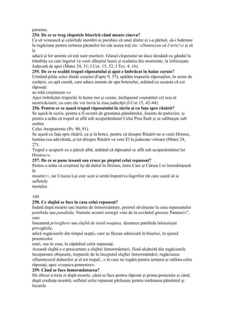 parastas.
254. De ce se trag clopotele bisericü când moare cineva?
Ca să vestească şi celorlalţi membri ai parohiei că unul dintre ei i-a părăsit, să-i îndemne
la rugăciune pentru iertarea păcatelor lui (de aceea toţi zic: «Dumnezeu să-l ierte!») şi să
le
aducă şi lor aminte că toţi sunt muritori. Glasul clopotului ne duce deodată cu gândul la
trâmbiţa cu care îngerul va vesti sfârşitul lumii şi scularea din morminte, la înfricoşata
Judecată de apoi (Matei 24, 31; I Cor. 15, 52; I Tes. 4, 16).
255. De ce se scaldă trupul răposatului şi apoi e îmbrăcat în haine curate?
Urmând pilda celor dintâi creştini (Fapte 9, 37), spălăm trupurile răposaţilor, în semn de
curăţire, cu apă curată, care aduce aminte de apa botezului, arătând cu aceasta că cei
răposaţi
au trăit creştineşte.569
Apoi îmbrăcăm trupurile în haine noi şi curate, închipuind veşmântul cel nou al
nestricăciunii, cu care ele vor învia la ziua judecăţii (I Cor.15, 42-44).
256. Pentru ce se aşază trupul răposatului în sicriu şi cu faţa spre răsărit?
Se aşază în sicriu, pentru a fi ocrotit de greutatea pământului, înainte de putrezire, şi
pentru a arăta că trupul se află sub acoperământul Celui Prea Înalt şi se odihneşte sub
umbra
Celui Atotputernic (Ps. 90, 91).
Se aşază cu faţa spre răsărit, ca şi la botez, pentru că dinspre Răsărit ne-a venit Hristos,
lumina cea adevărată, şi tot dinspre Răsărit va veni El la judecata viitoare (Matei 24,
27).
Trupul e acoperit cu o pânză albă, arătând că răposatul se află sub acoperământul lui
Hristos570.
257. De ce se pune icoană sau cruce pe pieptul celui repausat?
Pentru a arăta că creştinul îşi dă duhul în Hristos, întru Care şi Căruia I se încredinţează
la
moarte571, iar Crucea Lui este scut si armă împotriva îngerilor răi care caută să ia
sufletele
morţilor.
189
258. Ce slujbă se face la casa celui repausat?
Îndată după moarte sau înainte de înmormântare, preotul săvârşeşte la casa repausatului
panihida sau panahida. Numele acestei ierurgii vine de la cuvântul grecesc Pannuciv",
care
înseamnă priveghere sau slujbă de toată noaptea, deoarece panihida înlocuieşte
priveghiile,
adică rugăciunile din timpul nopţii, care se făceau odinioară în biserici, în ajunul
praznicelor
mari, sau în case, la căpătâiul celor repausaţi.
Această slujbă e o prescurtare a slujbei înmormântarii, fiind alcătuită din rugăciunile
începatoare obişnuite, troparele de la începutul slujbei înmormântării, rugăciunea
«Dumnezeul duhurilor şi al tot trupul...» în care ne rugăm pentru iertarea şi odihna celor
răposaţi, apoi «veşnica pomenire».
259. Când se face înmormântarea?
De obicei a treia zi după moarte, când se face pentru răposat şi prima pomenire şi când,
după credinţa noastră, sufletul celui repausat părăseşte pentru totdeauna pământul şi
locurile
 