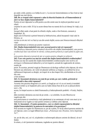 pe unde a trăit, pentru a se înălţa la cer572. La nevoie înmormântarea se face însă şi mai
degrabă sau mai târziu.
260. De ce trupul celui repausat e adus la biserică înainte de a fi înmormântat şi
aici i se face slujba înmormântării?
Pentru că aici răposatul se află pentru cea din urmă oara în mijlocul parohiei sau al
obştii
creştine în care a trăit. El îşi ia acum rămas bun nu numai de la cei rămaşi în viaţă, ci şi
de la
locaşul sfânt unde a luat parte la sfintele slujbe, unde a fost botezat, cununat şi
împărtăşit. Şi,
după cum în biserică a primit botezul şi îmbisericirea, adică începutul vieţii sale în
Hristos, se
cuvine ca tot aici să i se facă şi cea din urmă slujbă, aceea care binecuvintează sfârşitul
vieţii
sale pământeşti şi intrarea pe poarta veşniciei.
261. Slujba înmormântării este oare aceeaşi pentru toţi cei repausaţi?
Nu. Biserica a întocmit patru rânduieli deosebite ale slujbei înmormântării: una pentru
credincioşii laici sau mireni în vârstă, a doua pentru pruncü şi copiii până la şapte ani,
a
treia pentru diaconi şi preoţi de mir şi a patra pentru călugări şi arhierei.
262. Care este partea cea mai de seamă din slujba înmormântării credincioşilor?
Partea cea mai de seamă din slujba înmormântării credinciosşilor este molitva de
dezlegare («Dumnezeul duhurilor şi al tot trupul»), urmată de rugăciunile de iertare,
rostite de
preot. În acestea, preotul roagă pe Dumnezeu să dezlege sufletul celui răposat, de orice
blestem sau afurisenie, să-i ierte tot păcatul sufletesc şi trupesc, ca sufletul lui să se
odihnească împreună cu drepţii, iar trupul să se dea înapoi firii, desfăcându-se în cele
din care
a fost alcătuit.
263. Ce înseamnă sărutarea cea mai de pe urmă, pe care rudele, prietenü şi
cunoscuţii o dau celui repausat?
Aceasta este pecetea dragostei şi a unirii, ce leagă pe cei vii cu cei morţi şi totodată
semnul iertării şi al împăcării prin care ne luăm rămas bun de la cel ce pleacă dintre
noi573. De
aceea, în timpul acesta se cântă frumoasele şi înduioşătoarele podobii: «Veniţi, fraţilor,
să
dăm mortului sărutarea cea mai de pe urmă...» şi celelalte, în care Biserica ne
zugrăveşte din
nou piericiunea şi vremelnicia vieţii pământeşti şi ne aminteşte că toţi vom muri şi ne
îndeamnă să ne rugăm cu toţii pentru iertarea şi odihna celui răposat.
264. Ce înseamnă: «Veşnica pomenire», care se cântă repausatului la sfârşitul
slujbei înmormântării, la punerea în mormânt şi la parastase?
Prin aceasta ne rugăm lui Dumnezeu ca, pe de o parte, El să-Şi aducă pururea aminte de
cel răposat, cum s-a rugat tâlharul pe cruce: „Pomeneşte-mă, Doamne, întru împărăţia
Ta!”,
iar, pe de alta, noi, cei vii, să păstrăm o neîntreruptă aducere aminte de dânsul, să nu-l
lăsăm
în uitare, ci să-l pomenim totdeauna, rugându-ne pentru dânsul.
 