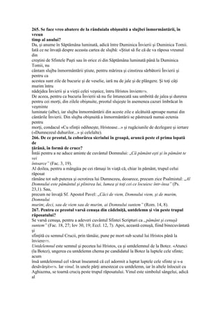 265. Se face vreo abatere de la rânduiala obişnuită a slujbei înmormântării, în
vreun
timp al anului?
Da, şi anume în Săptămâna luminată, adică între Duminica Învierii şi Duminica Tomii.
Iată ce ne învaţă despre aceasta cartea de slujbă: «Ştiut să fie că de va răposa vreunul
din
creştini de Sfintele Paşti sau în orice zi din Săptămâna luminată până la Duminica
Tomii, nu
cântam slujba înmormântării ştiute, pentru mărirea şi cinstirea sărbătorii Învierii şi
pentru ca
acestea sunt zile de bucurie şi de veselie, iară nu de jale şi de plângere. Şi toţi câţi
murim întru
nădejdea Învierii şi a vieţii celei veşnice, întru Hristos înviem574.
De aceea, pentru ca bucuria Învierii să nu fie întunecată sau umbrită de jalea şi durerea
pentru cei morţi, din zilele obişnuite, preotul slujeşte în asemenea cazuri îmbrăcat în
veşminte
luminate (albe), iar slujba înmormântării din aceste zile e alcătuită aproape numai din
cântările Învierii. Din slujba obişnuită a înmormântării se păstrează numai ectenia
pentru
morţi, condacul «Cu sfinţii odihneşte, Hristoase...» şi rugăciunile de dezlegare şi iertare
(«Dumnezeul duhurilor...» şi celelalte).
266. De ce preotul, la coborârea sicriului în groapă, aruncă peste el prima lopată
de
ţărână, în formă de cruce?
Întâi pentru a ne aduce aminte de cuvântul Domnului: „Că pământ eşti şi în pământ te
vei
întoarce” (Fac. 3, 19).
Al doilea, pentru a mângâia pe cei rămaşi în viaţă că, chiar în pământ, trupul celui
răposat
rămâne tot sub puterea şi ocrotirea lui Dumnezeu, deoarece, precum zice Psalmistul: „Al
Domnului este pământul şi plinirea lui, lumea şi toţi cei ce locuiesc într-însa” (Ps.
23,1). Sau,
precum ne învaţă Sf. Apostol Pavel: „Căci de viem, Domnului viem, şi de murim,
Domnului
murim; deci, sau de viem sau de murim, ai Domnului suntem” (Rom. 14, 8).
267. Pentru ce preotul varsă cenuşa din cădelniţă, untdelemn şi vin peste trupul
răposatului?
Se varsă cenuşa, pentru a adeveri cuvântul Sfintei Scripturi ca „pământ şi cenuşă
suntem” (Fac. 18, 27; Iov 30, 19; Eccl. 12, 7). Apoi, această cenuşă, fiind binecuvântată
şi
sfinţită cu semnul Crucii, prin tămâie, pune pe mort sub scutul lui Hristos până la
înviere575.
Untdelemnul este semnul şi pecetea lui Hristos, ca şi untdelemnul de la Botez. «Atunci
(la Botez), ungerea cu untdelemn chema pe candidatul la Botez la luptele cele sfinte;
acum
însă untdelemnul cel vărsat înseamnă că cel adormit a luptat luptele cele sfinte şi s-a
desăvârşit»576. Iar vinul, în unele părţi amestecat cu untdelemn, iar în altele înlocuit cu
Aghiazma, se toarnă cruciş peste trupul răposatului. Vinul este simbolul sângelui, adică
al
 