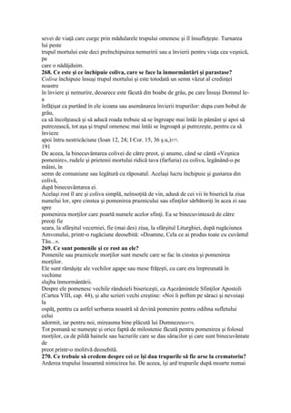 sevei de viaţă care curge prin mădularele trupului omenesc şi îl însufleţeşte. Turnarea
lui peste
trupul mortului este deci preînchipuirea nemuririi sau a învierii pentru viaţa cea veşnică,
pe
care o nădăjduim.
268. Ce este şi ce închipuie coliva, care se face la înmormântări şi parastase?
Coliva închipuie însuşi trupul mortului şi este totodată un semn văzut al credinţei
noastre
în înviere şi nemurire, deoarece este făcută din boabe de grâu, pe care Însuşi Domnul le-
a
înfăţişat ca purtând în ele icoana sau asemănarea învierii trupurilor: dupa cum bobul de
grâu,
ca să încolţească şi să aducă roada trebuie să se îngroape mai întâi în pământ şi apoi să
putrezească, tot aşa şi trupul omenesc mai întâi se îngroapă şi putrezeşte, pentru ca să
învieze
apoi întru nestricăciune (Ioan 12, 24; I Cor. 15, 36 ş.u,)577.
191
De aceea, la binecuvântarea colivei de către preot, şi anume, când se cântă «Veşnica
pomenire», rudele şi prietenii mortului ridică tava (farfuria) cu coliva, legănând-o pe
mâini, în
semn de comuniune sau legătură cu răposatul. Acelaşi lucru închipuie şi gustarea din
colivă,
după binecuvântarea ei.
Acelaşi rost îl are şi coliva simplă, neînsoţită de vin, adusă de cei vii în biserică la ziua
numelui lor, spre cinstea şi pomenirea praznicului sau sfinţilor sărbătoriţi în acea zi sau
spre
pomenirea morţilor care poartă numele acelor sfinţi. Ea se binecuvintează de către
preoţi fie
seara, la sfârşitul vecerniei, fie (mai des) ziua, la sfârşitul Liturghiei, după rugăciunea
Amvonului, printr-o rugăciune deosebită: «Doamne, Cela ce ai produs toate cu cuvântul
Tău...».
269. Ce sunt pomenile şi ce rost au ele?
Pomenile sau praznicele morţilor sunt mesele care se fac în cinstea şi pomenirea
morţilor.
Ele sunt rămăşiţe ale vechilor agape sau mese frăţeşti, cu care era împreunată în
vechime
slujba înmormântării.
Despre ele pomenesc vechile rânduieli bisericeşti, ca Aşezămintele Sfinţilor Apostoli
(Cartea VIII, cap. 44), şi alte scrieri vechi creştine: «Noi îi poftim pe săraci şi nevoiaşi
la
ospăţ, pentru ca astfel serbarea noastră să devină pomenire pentru odihna sufletului
celui
adormit, iar pentru noi, mireasma bine plăcută lui Dumnezeu»578.
Tot pomană se numeşte şi orice faptă de milostenie făcută pentru pomenirea şi folosul
morţilor, ca de pildă hainele sau lucrurile care se dau săracilor şi care sunt binecuvântate
de
preot printr-o molitvă deosebită.
270. Ce trebuie să credem despre cei ce îşi dau trupurile să fie arse la crematoriu?
Arderea trupului înseamnă nimicirea lui. De aceea, îşi ard trupurile după moarte numai
 