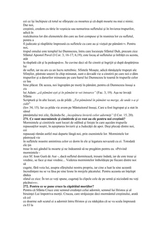 cei ce îşi închipuie că totul se sfârşeşte cu moartea şi că după moarte nu mai e nimic.
Dar noi,
creştinii, credem cu tărie în veşnicia sau nemurirea sufletului şi în învierea trupurilor,
adică în
realcătuirea lor din elementele din care au fost compuse şi în reunirea lor cu sufletul,
pentru a
fi judecate şi răsplătite împreună cu sufletele cu care au şi vieţuit pe pământ579. Pentru
noi,
trupul omului este templul lui Dumnezeu, întru care locuieşte Sfântul Duh, precum zice
Sfântul Apostol Pavel (I Cor. 3, 16-17; 6,19); este locaş al sufletului şi înfrăţit cu acesta,
atât
la răsplată cât şi la pedeapsă580. Se cuvine deci să fie cinstit şi îngrijit şi după despărţirea
lui
de suflet, iar nu ars ca un lucru netrebnic. Sfintele Moaşte, adică rămăşiţele trupeşti ale
Sfinţilor, păstrate uneori în chip minunat, sunt o dovadă vie a cinstirii pe care noi o dăm
trupurilor şi a darurilor minunate pe care harul lui Dumnezeu le toarnă în trupurile celor
ce Iau
bine plăcut. De aceea, noi îngropăm pe morţi în pământ, pentru că Dumnezeu însuşi a
zis
lui Adam: „că pământ eşti şi în pământ te vei întoarce” (Fac. 3, 19). Aşa ne învaţă
Sfânta
Scriptură şi în alte locuri, ca de pildă: „Tot pământul în pământ va merge, de unde s-a şi
zidit”
(Iov 34, 15). Iar ca pilda vie avem pe Mântuitorul însuşi, Care a fost îngropat şi a stat în
sânul
pământului trei zile, făcându-Se „începătura învierü celor adormiţi” (I Cor. 15, 20).
271. Ce sunt mormintele şi cimitirele şi ce rost au ele pentru noi creştinii?
Mormintele şi cimitirele sunt locuri de odihnă şi linişte în care aşezăm trupurile
repausaţilor noştri, în aşteptarea învierii şi a Judecăţii de apoi. Deşi plecaţi dintre noi,
cei
repausaţi rămân astfel mai departe lângă noi, prin osemintele lor. Mormintele lor
păstrează vie
în sufletele noastre amintirea celor ce dorm în ele şi legatura nevazută cu ei. Totodată
ele ţin
treaz în noi gândul la moarte şi ne îndeamnă să ne pregătim pentru ea. «Privind
mormintele -
zice Sf. Ioan Gură de Aur -, dacă sufletul dormitează, tresare îndată, iar de este treaz şi
vrednic, se face şi mai vrednic... Vederea mormintelor îmboldeşte pe fiecare dintre noi
să
cugete, fără voia lui, asupra sfârşitului nostru propriu, iar cine a luat la sine această
încredinţare nu se va lăsa pe sine lesne în mrejele păcatului. Pentru aceasta un înţelept
dădea
sfatul ce zice: În tot ce veţi spune, cugetaţi la clipele cele de pe urmă şi niciodată nu veţi
păcătui»581.
272. Pentru ce se pune cruce la căpătâiul morţilor?
Pentru că Sfânta Cruce este semnul credinţei celui adormit, semnul lui Hristos şi al
biruinţei Lui împotriva morţii. Crucea, care străjuieşte deci mormântul creştinului, arată
că cel
ce doarme sub scutul ei a adormit întru Hristos şi cu nădejdea că se va scula împreună
cu El la
 