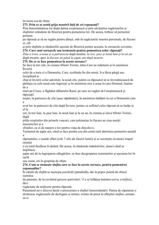 învierea cea de obşte.
273. Prin ce se arată grija noastră faţă de cei repausaţi?
Prin înmormântarea lor după datina creştinească şi prin săvârşirea rugăciunilor şi
slujbelor orânduite de Biserică pentru pomenirea lor. De aceea, trebuie să pomenim
pururea
pe răposaţi şi să ne rugăm pentru dânşii, atât în rugăciunile noastre personale, de fiecare
zi, cât
şi prin slujbele şi rânduielile aşezate de Biserică pentru aceasta, la soroacele cuvenite.
274. Care sunt soroacele sau termenele pentru pomenirea celor răposaţi?
Ziua a treia, a noua şi a patruzecea după moarte; la trei, şase şi nouă luni şi la un an
după moarte; apoi în fiecare an până la şapte ani după moarte.
275. De ce se face pomenirea la aceste soroace?
Se face la trei zile, în cinstea Sfintei Treimi, întru Care ne mântuim şi în amintirea
Învierü
celei de a treia zi a Domnului, Care, sculându-Se din morţi, S-a făcut pârgă sau
începătură şi
chip al învierii celor adormiţi; la nouă zile, pentru ca răposatul să se învrednicească de
părtăşia cu cele nouă cete îngereşti şi în amintirea orei a noua în care Domnul, înainte
de a
muri pe Cruce, a făgăduit tâlharului Raiul, pe care ne rugăm să-l moştenească şi
răposaţii
noştri; la patruzeci de zile (şase săptămâni), în amintirea înălţării la cer a Domnului care
a
avut loc la patruzeci de zile după Înviere, pentru ca sufletul celui răposat să se înalţe şi
el la
cer; la trei luni, la şase luni, la nouă luni şi la un an, în cinstea şi slava Sfintei Treimi,
după
pilda creştinilor din primele veacuri, care prăznuiau în fiecare an ziua morţii
mucenicilor şi a
sfinţilor, ca zi de naştere a lor pentru viaţa de dincolo582.
Termenul de şapte ani, când se face pentru cea din urmă oară datornica pomenire anuală
a
răposatului, e număr sfânt (cele 7 zile ale facerii lumii) şi se socoteşte că atunci trupul
omului
e cu totul desfăcut în ţărână. De aceea, în rânduiala mănăstirilor, atunci când se
împlinesc
şapte ani de la îngroparea călugărilor, se face dezgroparea osemintelor şi aşezarea lor în
raclă
sau osuar, ori în gropniţa de obşte.
276. Cum se numeşte slujba care se face la aceste soroace, pentru pomenirea
repausaţilor?
În cărţile de slujbă se numeşte panihidă (panahidă), dar în popor poartă de obicei
numirea
deci
rugăciune de mijlocire pentru răposaţi.
Parastasul nu e altceva decât o prescurtare a slujbei înmormântării. Partea de căpetenie o
alcătuiesc rugăciunile de dezlegare şi iertare, rostite de preot la sfârşitul slujbei, urmate,
ca si
 
