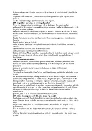 la înmormântare, de «Veşnica pomenire». Se săvârşeşte în biserică, după Liturghie, iar
când e
cu putinta, si la mormânt. La parastas se aduc întru pomenirea celui răposat coliva,
pâine şi
vin din care se toarnă jos peste mormântul celui răposat.
277. Se pot face parastase în tot timpul anului?
Nu se pot face parastase în următoarele zile şi răstimpuri din cursul anului:
a) Duminicile de peste an, pentru că Duminica, amintind ziua Învierii Domnului, e zi de
bucurie, iar nu de întristare.
b) În cele douăsprezece zile dintre Naşterea şi Botezul Domnului. Chiar dacă în unele
biserici se fac parastase Duminica, cel puţin în Duminicile Penticostarului, adică în cele
dintre
Paşti şi Rusalii, nu se cuvine nicidecum să se faca parastase, pentru a nu se întuneca
bucuria
Praznicului cel Mare al Învierii.
c) De la lăsatul secului de carne până la sâmbăta întâia din Postul Mare, sâmbăta Sf.
Teodor.
d) Din sâmbăta Floriilor până în Duminica Tomii.
e) La praznicele împărăteşti sau sărbători mari.
În timpul Postului Mare, nu se face parastas în zilele de rând (luni, marţi, miercuri, joi şi
vineri), deoarece în aceste zile nu se face Liturghie obişnuită sau deplină (can. 49
Laodiceea).
278. Ce sunt «sărindarele»?
Cuvântul «sărindar», de la cuvântul grecesc sarantavfia, înseamnă pomenirea unui
răposat sau a unui pomelnic întreg de răposaţi la 40 de Liturghii în şir, mai ales în
primele 40
de zile de la moartea cuiva, precum ne îndeamnă să facem Sf. Simion al
Tesalonicului583.
Sărindarele se dau de obicei la sfinţirea unei biserici sau a unei fântâni, când vine preot
nou în
sat. Ele se numesc de obşte, când pomenirea se face la 40 de Liturghii, una după alta, şi
particulare, când pomenirea se face la 40 de Liturghii răzleţe. La sfârşitul celor 40 de
Liturghii se face parastas şi se pomenesc răposaţii tuturor credincioşilor care au dat
pomelnice, ceea ce se numeşte dezlegarea sau slobozirea sărindarelor.
În unele părţi, se mai obişnuieşte a se face pomenirea neîntreruptă a răposaţilor, adică la
toate Liturghiile de peste an. Lucrul acesta se face mai ales în mănăstirile unde Sfânta
Liturghie se săvârşeşte neîntrerupt, în fiecare zi. Pomelnicul cu numele viilor şi
răposaţilor de
pomenit, care se dă în acest caz, se numeşte pomelnic anual.
279. Când şi cum pomeneşte Biserica pe cei repausaţi?
În afara de pomenirile făcute de rudele şi urmaşii răposatului, la soroacele arătate până
acum, Biserica face şi ea însăşi pomenirea răposaţilor şi se roagă pentru ei zilnic, mai în
toate
slujbele sale, ca de pildă la Litie şi Miezonoptică, dar mai ales la Liturghie. Aici
pomenirea se
face de mai multe ori, dar îndeosebi la Proscomidie, la ieşirea cu cinstitele Daruri şi
dupa
sfinţirea Darurilor, în cursul rugăciunii de mijlocire generală pentru vii şi morţi, când
preotul
 