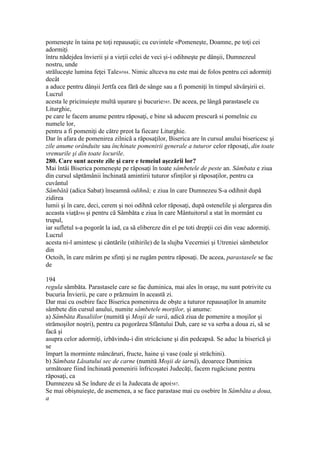 pomeneşte în taina pe toţi repausaţii; cu cuvintele «Pomeneşte, Doamne, pe toţi cei
adormiţi
întru nădejdea învierii şi a vieţii celei de veci şi-i odihneşte pe dânşii, Dumnezeul
nostru, unde
străluceşte lumina feţei Tale»584. Nimic altceva nu este mai de folos pentru cei adormiţi
decât
a aduce pentru dânşii Jertfa cea fără de sânge sau a fi pomeniţi în timpul săvârşirii ei.
Lucrul
acesta le pricinuieşte multă uşurare şi bucurie585. De aceea, pe lângă parastasele cu
Liturghie,
pe care le facem anume pentru răposaţi, e bine să aducem prescură si pomelnic cu
numele lor,
pentru a fi pomeniţi de către preot la fiecare Liturghie.
Dar în afara de pomenirea zilnică a răposaţilor, Biserica are în cursul anului bisericesc şi
zile anume orânduite sau închinate pomenirii generale a tuturor celor răposaţi, din toate
vremurile şi din toate locurile.
280. Care sunt aceste zile şi care e temeiul aşezării lor?
Mai întâi Biserica pomeneşte pe răposaţi în toate sâmbetele de peste an. Sâmbata e ziua
din cursul săptămânii închinată amintirii tuturor sfinţilor şi răposaţilor, pentru ca
cuvântul
Sâmbătă (adica Sabat) înseamnă odihnă; e ziua în care Dumnezeu S-a odihnit după
zidirea
lumii şi în care, deci, cerem şi noi odihnă celor răposaţi, după ostenelile şi alergarea din
aceasta viaţă586 şi pentru că Sâmbăta e ziua în care Mântuitorul a stat în mormânt cu
trupul,
iar sufletul s-a pogorât la iad, ca să elibereze din el pe toti drepţii cei din veac adormiţi.
Lucrul
acesta ni-l amintesc şi cântările (stihirile) de la slujba Vecerniei şi Utreniei sâmbetelor
din
Octoih, în care mărim pe sfinţi şi ne rugăm pentru răposaţi. De aceea, parastasele se fac
de
194
regula sâmbăta. Parastasele care se fac duminica, mai ales în oraşe, nu sunt potrivite cu
bucuria Învierii, pe care o prăznuim în această zi.
Dar mai cu osebire face Biserica pomenirea de obşte a tuturor repausaţilor în anumite
sâmbete din cursul anului, numite sâmbetele morţilor, şi anume:
a) Sâmbăta Rusaliilor (numită şi Moşii de vară, adică ziua de pomenire a moşilor şi
strămoşilor noştri), pentru ca pogorârea Sfântului Duh, care se va serba a doua zi, să se
facă şi
asupra celor adormiţi, izbăvindu-i din stricăciune şi din pedeapsă. Se aduc la biserică şi
se
împart la morminte mâncăruri, fructe, haine şi vase (oale şi străchini).
b) Sâmbata Lăsatului sec de carne (numită Moşii de iarnă), deoarece Duminica
următoare fiind închinată pomenirii înfricoşatei Judecăţi, facem rugăciune pentru
răposaţi, ca
Dumnezeu să Se îndure de ei la Judecata de apoi587.
Se mai obişnuieşte, de asemenea, a se face parastase mai cu osebire în Sâmbăta a doua,
a
 